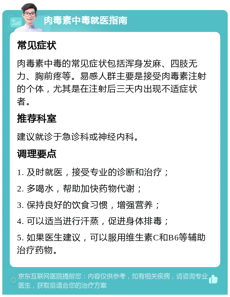 肉毒素中毒就医指南 常见症状 肉毒素中毒的常见症状包括浑身发麻、四肢无力、胸前疼等。易感人群主要是接受肉毒素注射的个体，尤其是在注射后三天内出现不适症状者。 推荐科室 建议就诊于急诊科或神经内科。 调理要点 1. 及时就医，接受专业的诊断和治疗； 2. 多喝水，帮助加快药物代谢； 3. 保持良好的饮食习惯，增强营养； 4. 可以适当进行汗蒸，促进身体排毒； 5. 如果医生建议，可以服用维生素C和B6等辅助治疗药物。