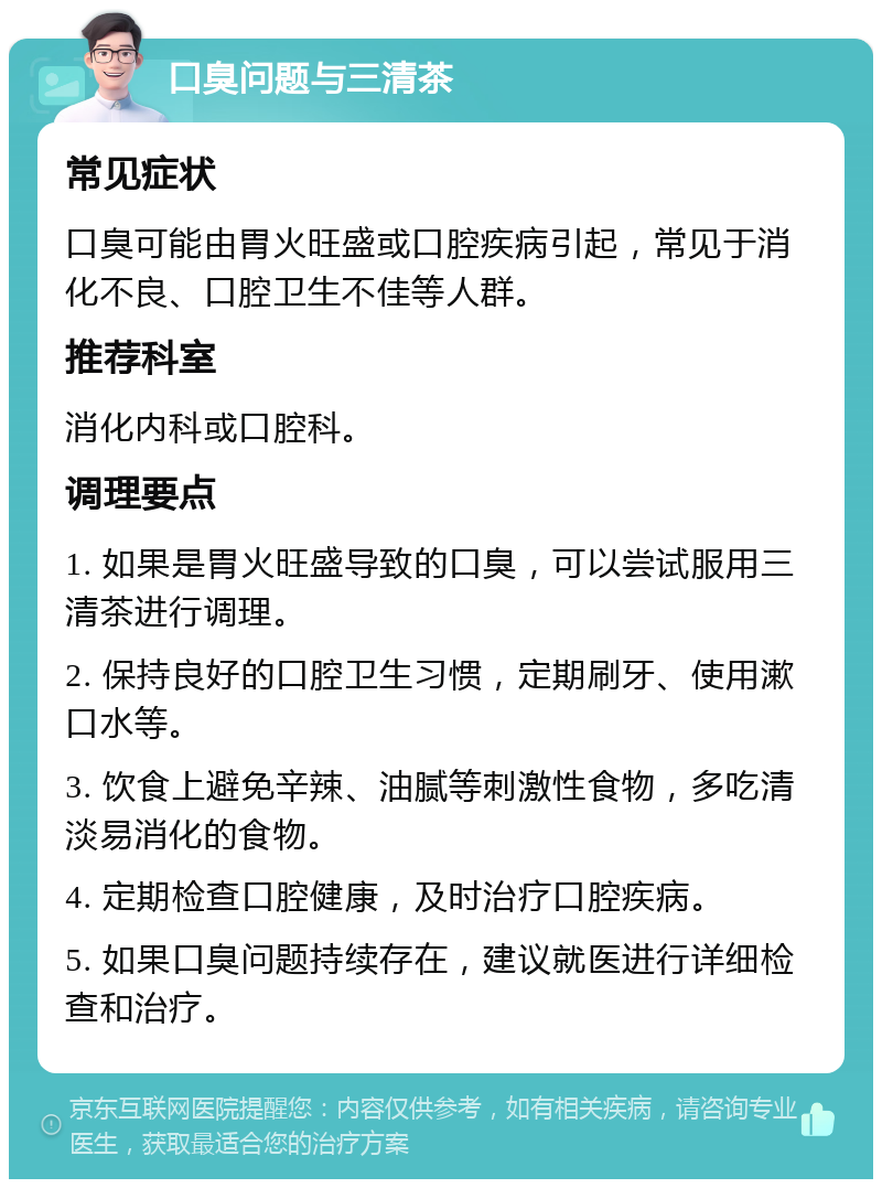 口臭问题与三清茶 常见症状 口臭可能由胃火旺盛或口腔疾病引起，常见于消化不良、口腔卫生不佳等人群。 推荐科室 消化内科或口腔科。 调理要点 1. 如果是胃火旺盛导致的口臭，可以尝试服用三清茶进行调理。 2. 保持良好的口腔卫生习惯，定期刷牙、使用漱口水等。 3. 饮食上避免辛辣、油腻等刺激性食物，多吃清淡易消化的食物。 4. 定期检查口腔健康，及时治疗口腔疾病。 5. 如果口臭问题持续存在，建议就医进行详细检查和治疗。