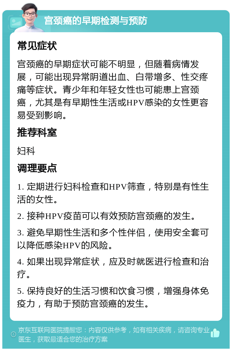 宫颈癌的早期检测与预防 常见症状 宫颈癌的早期症状可能不明显，但随着病情发展，可能出现异常阴道出血、白带增多、性交疼痛等症状。青少年和年轻女性也可能患上宫颈癌，尤其是有早期性生活或HPV感染的女性更容易受到影响。 推荐科室 妇科 调理要点 1. 定期进行妇科检查和HPV筛查，特别是有性生活的女性。 2. 接种HPV疫苗可以有效预防宫颈癌的发生。 3. 避免早期性生活和多个性伴侣，使用安全套可以降低感染HPV的风险。 4. 如果出现异常症状，应及时就医进行检查和治疗。 5. 保持良好的生活习惯和饮食习惯，增强身体免疫力，有助于预防宫颈癌的发生。