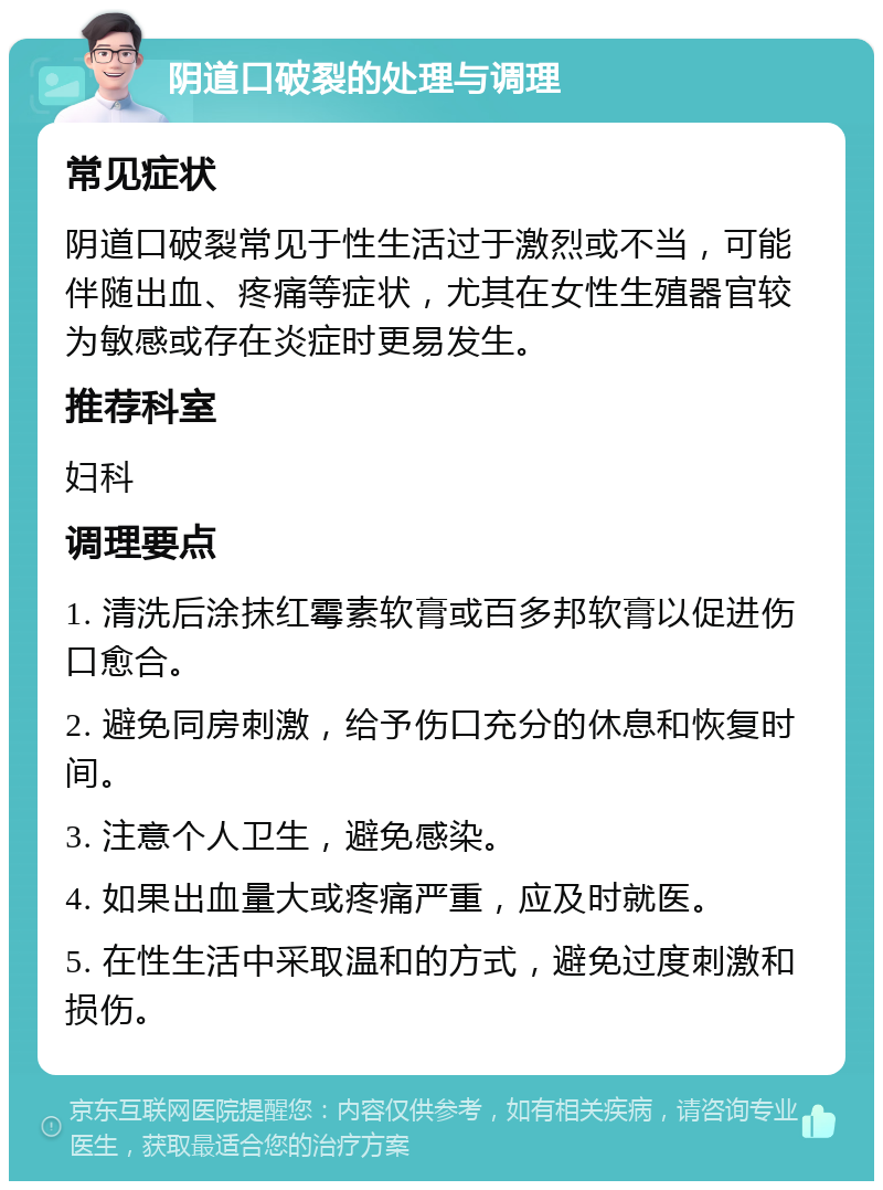 阴道口破裂的处理与调理 常见症状 阴道口破裂常见于性生活过于激烈或不当，可能伴随出血、疼痛等症状，尤其在女性生殖器官较为敏感或存在炎症时更易发生。 推荐科室 妇科 调理要点 1. 清洗后涂抹红霉素软膏或百多邦软膏以促进伤口愈合。 2. 避免同房刺激，给予伤口充分的休息和恢复时间。 3. 注意个人卫生，避免感染。 4. 如果出血量大或疼痛严重，应及时就医。 5. 在性生活中采取温和的方式，避免过度刺激和损伤。