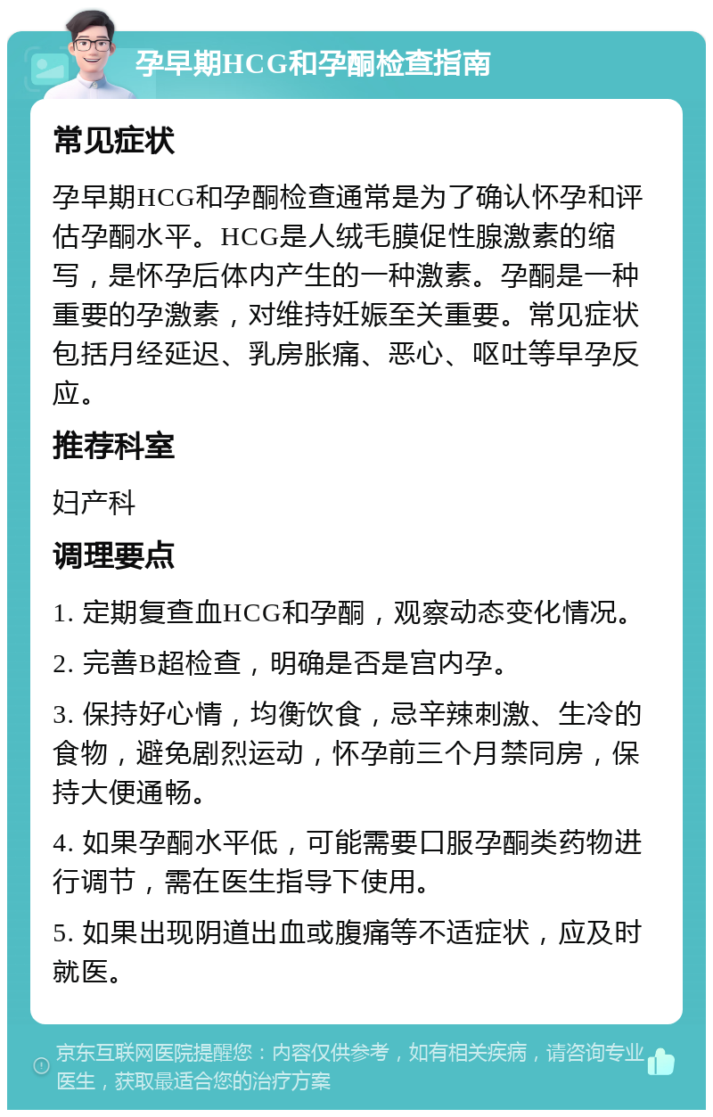 孕早期HCG和孕酮检查指南 常见症状 孕早期HCG和孕酮检查通常是为了确认怀孕和评估孕酮水平。HCG是人绒毛膜促性腺激素的缩写，是怀孕后体内产生的一种激素。孕酮是一种重要的孕激素，对维持妊娠至关重要。常见症状包括月经延迟、乳房胀痛、恶心、呕吐等早孕反应。 推荐科室 妇产科 调理要点 1. 定期复查血HCG和孕酮，观察动态变化情况。 2. 完善B超检查，明确是否是宫内孕。 3. 保持好心情，均衡饮食，忌辛辣刺激、生冷的食物，避免剧烈运动，怀孕前三个月禁同房，保持大便通畅。 4. 如果孕酮水平低，可能需要口服孕酮类药物进行调节，需在医生指导下使用。 5. 如果出现阴道出血或腹痛等不适症状，应及时就医。