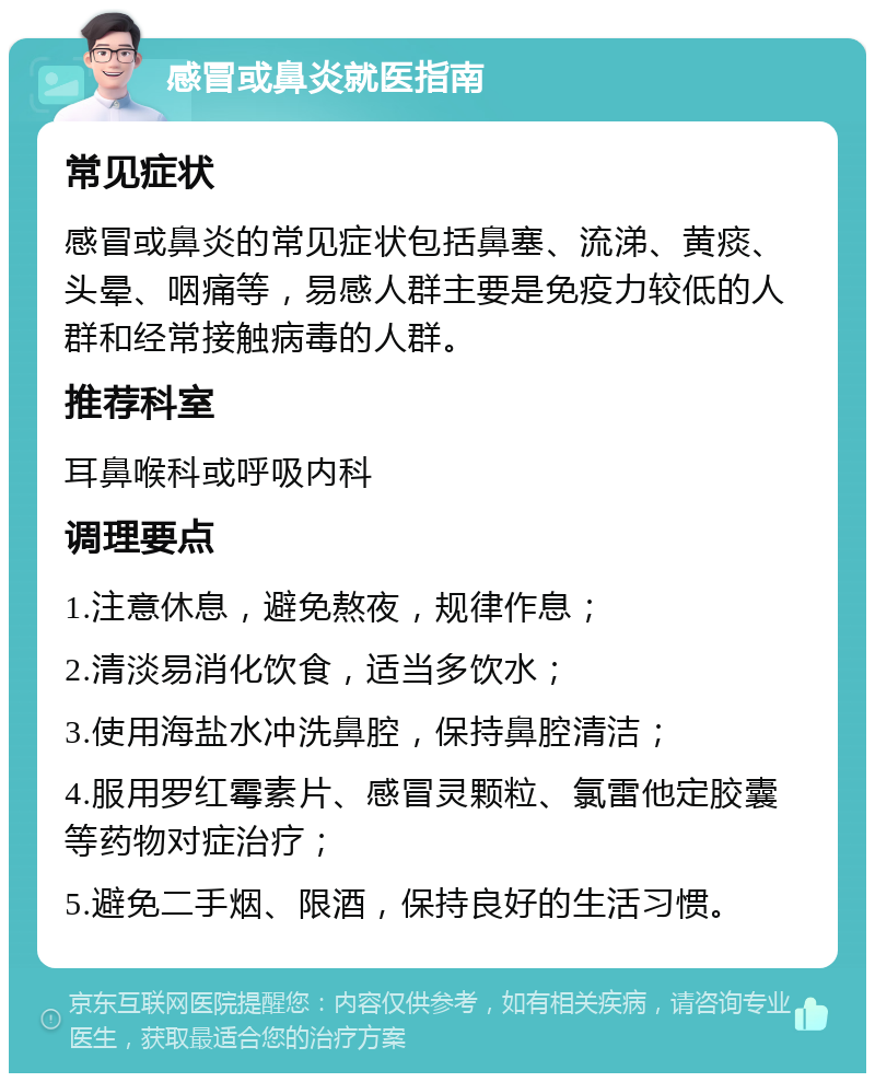 感冒或鼻炎就医指南 常见症状 感冒或鼻炎的常见症状包括鼻塞、流涕、黄痰、头晕、咽痛等，易感人群主要是免疫力较低的人群和经常接触病毒的人群。 推荐科室 耳鼻喉科或呼吸内科 调理要点 1.注意休息，避免熬夜，规律作息； 2.清淡易消化饮食，适当多饮水； 3.使用海盐水冲洗鼻腔，保持鼻腔清洁； 4.服用罗红霉素片、感冒灵颗粒、氯雷他定胶囊等药物对症治疗； 5.避免二手烟、限酒，保持良好的生活习惯。