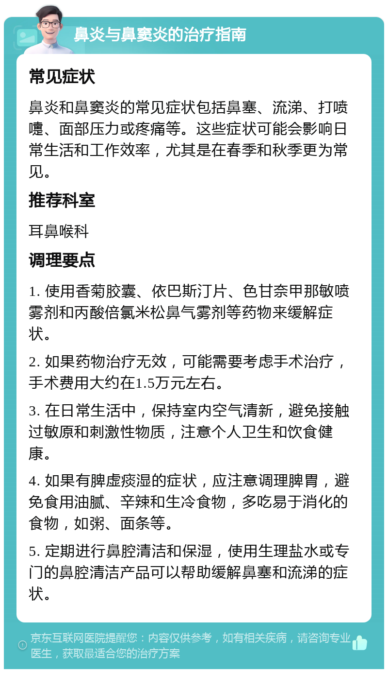 鼻炎与鼻窦炎的治疗指南 常见症状 鼻炎和鼻窦炎的常见症状包括鼻塞、流涕、打喷嚏、面部压力或疼痛等。这些症状可能会影响日常生活和工作效率，尤其是在春季和秋季更为常见。 推荐科室 耳鼻喉科 调理要点 1. 使用香菊胶囊、依巴斯汀片、色甘奈甲那敏喷雾剂和丙酸倍氯米松鼻气雾剂等药物来缓解症状。 2. 如果药物治疗无效，可能需要考虑手术治疗，手术费用大约在1.5万元左右。 3. 在日常生活中，保持室内空气清新，避免接触过敏原和刺激性物质，注意个人卫生和饮食健康。 4. 如果有脾虚痰湿的症状，应注意调理脾胃，避免食用油腻、辛辣和生冷食物，多吃易于消化的食物，如粥、面条等。 5. 定期进行鼻腔清洁和保湿，使用生理盐水或专门的鼻腔清洁产品可以帮助缓解鼻塞和流涕的症状。