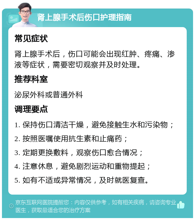 肾上腺手术后伤口护理指南 常见症状 肾上腺手术后，伤口可能会出现红肿、疼痛、渗液等症状，需要密切观察并及时处理。 推荐科室 泌尿外科或普通外科 调理要点 1. 保持伤口清洁干燥，避免接触生水和污染物； 2. 按照医嘱使用抗生素和止痛药； 3. 定期更换敷料，观察伤口愈合情况； 4. 注意休息，避免剧烈运动和重物提起； 5. 如有不适或异常情况，及时就医复查。