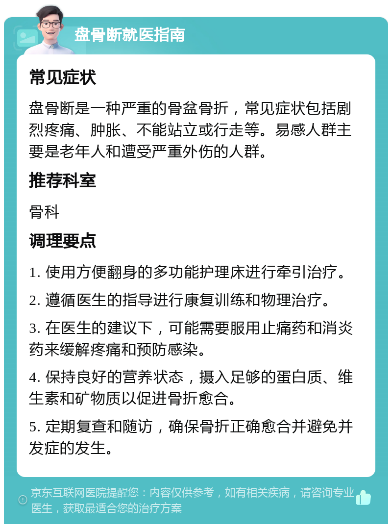 盘骨断就医指南 常见症状 盘骨断是一种严重的骨盆骨折，常见症状包括剧烈疼痛、肿胀、不能站立或行走等。易感人群主要是老年人和遭受严重外伤的人群。 推荐科室 骨科 调理要点 1. 使用方便翻身的多功能护理床进行牵引治疗。 2. 遵循医生的指导进行康复训练和物理治疗。 3. 在医生的建议下，可能需要服用止痛药和消炎药来缓解疼痛和预防感染。 4. 保持良好的营养状态，摄入足够的蛋白质、维生素和矿物质以促进骨折愈合。 5. 定期复查和随访，确保骨折正确愈合并避免并发症的发生。