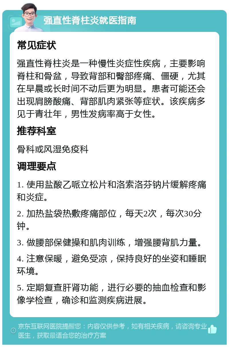 强直性脊柱炎就医指南 常见症状 强直性脊柱炎是一种慢性炎症性疾病，主要影响脊柱和骨盆，导致背部和臀部疼痛、僵硬，尤其在早晨或长时间不动后更为明显。患者可能还会出现肩膀酸痛、背部肌肉紧张等症状。该疾病多见于青壮年，男性发病率高于女性。 推荐科室 骨科或风湿免疫科 调理要点 1. 使用盐酸乙哌立松片和洛索洛芬钠片缓解疼痛和炎症。 2. 加热盐袋热敷疼痛部位，每天2次，每次30分钟。 3. 做腰部保健操和肌肉训练，增强腰背肌力量。 4. 注意保暖，避免受凉，保持良好的坐姿和睡眠环境。 5. 定期复查肝肾功能，进行必要的抽血检查和影像学检查，确诊和监测疾病进展。