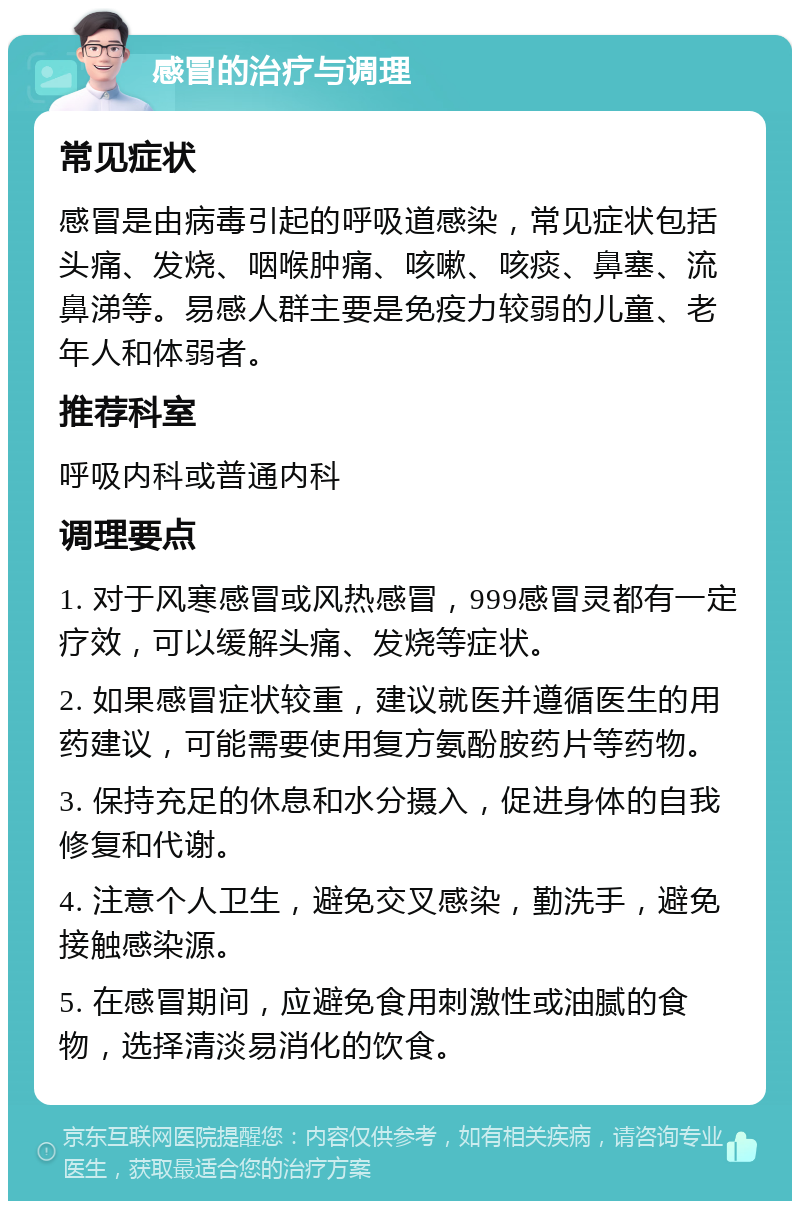 感冒的治疗与调理 常见症状 感冒是由病毒引起的呼吸道感染，常见症状包括头痛、发烧、咽喉肿痛、咳嗽、咳痰、鼻塞、流鼻涕等。易感人群主要是免疫力较弱的儿童、老年人和体弱者。 推荐科室 呼吸内科或普通内科 调理要点 1. 对于风寒感冒或风热感冒，999感冒灵都有一定疗效，可以缓解头痛、发烧等症状。 2. 如果感冒症状较重，建议就医并遵循医生的用药建议，可能需要使用复方氨酚胺药片等药物。 3. 保持充足的休息和水分摄入，促进身体的自我修复和代谢。 4. 注意个人卫生，避免交叉感染，勤洗手，避免接触感染源。 5. 在感冒期间，应避免食用刺激性或油腻的食物，选择清淡易消化的饮食。