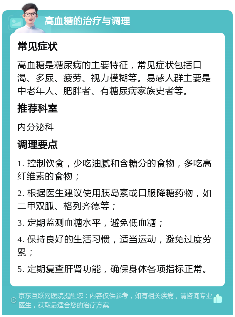 高血糖的治疗与调理 常见症状 高血糖是糖尿病的主要特征，常见症状包括口渴、多尿、疲劳、视力模糊等。易感人群主要是中老年人、肥胖者、有糖尿病家族史者等。 推荐科室 内分泌科 调理要点 1. 控制饮食，少吃油腻和含糖分的食物，多吃高纤维素的食物； 2. 根据医生建议使用胰岛素或口服降糖药物，如二甲双胍、格列齐德等； 3. 定期监测血糖水平，避免低血糖； 4. 保持良好的生活习惯，适当运动，避免过度劳累； 5. 定期复查肝肾功能，确保身体各项指标正常。