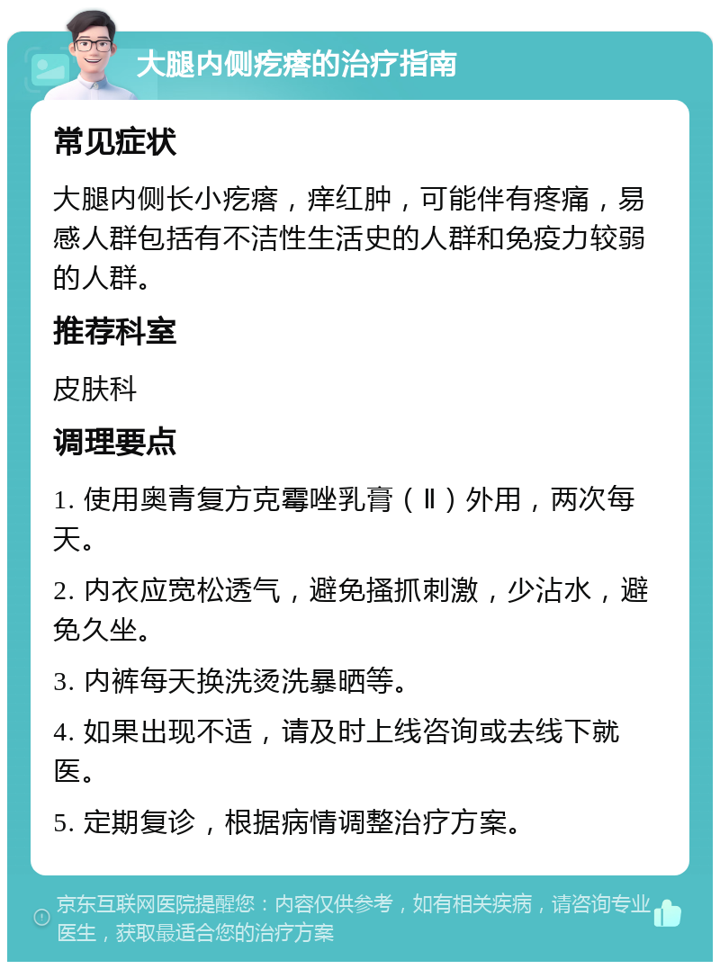 大腿内侧疙瘩的治疗指南 常见症状 大腿内侧长小疙瘩，痒红肿，可能伴有疼痛，易感人群包括有不洁性生活史的人群和免疫力较弱的人群。 推荐科室 皮肤科 调理要点 1. 使用奥青复方克霉唑乳膏（Ⅱ）外用，两次每天。 2. 内衣应宽松透气，避免搔抓刺激，少沾水，避免久坐。 3. 内裤每天换洗烫洗暴晒等。 4. 如果出现不适，请及时上线咨询或去线下就医。 5. 定期复诊，根据病情调整治疗方案。