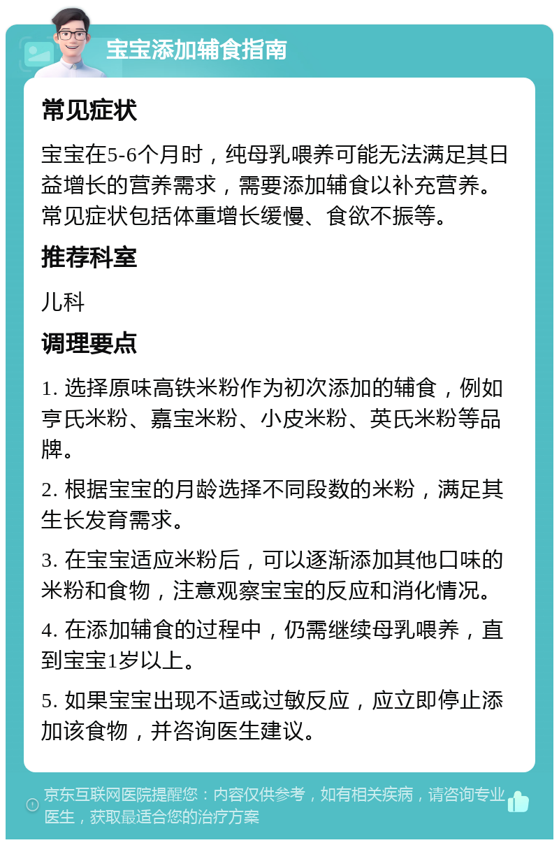 宝宝添加辅食指南 常见症状 宝宝在5-6个月时，纯母乳喂养可能无法满足其日益增长的营养需求，需要添加辅食以补充营养。常见症状包括体重增长缓慢、食欲不振等。 推荐科室 儿科 调理要点 1. 选择原味高铁米粉作为初次添加的辅食，例如亨氏米粉、嘉宝米粉、小皮米粉、英氏米粉等品牌。 2. 根据宝宝的月龄选择不同段数的米粉，满足其生长发育需求。 3. 在宝宝适应米粉后，可以逐渐添加其他口味的米粉和食物，注意观察宝宝的反应和消化情况。 4. 在添加辅食的过程中，仍需继续母乳喂养，直到宝宝1岁以上。 5. 如果宝宝出现不适或过敏反应，应立即停止添加该食物，并咨询医生建议。