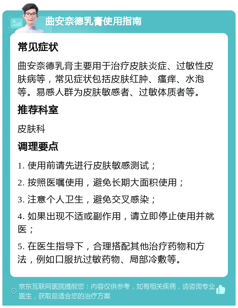 曲安奈德乳膏使用指南 常见症状 曲安奈德乳膏主要用于治疗皮肤炎症、过敏性皮肤病等，常见症状包括皮肤红肿、瘙痒、水泡等。易感人群为皮肤敏感者、过敏体质者等。 推荐科室 皮肤科 调理要点 1. 使用前请先进行皮肤敏感测试； 2. 按照医嘱使用，避免长期大面积使用； 3. 注意个人卫生，避免交叉感染； 4. 如果出现不适或副作用，请立即停止使用并就医； 5. 在医生指导下，合理搭配其他治疗药物和方法，例如口服抗过敏药物、局部冷敷等。