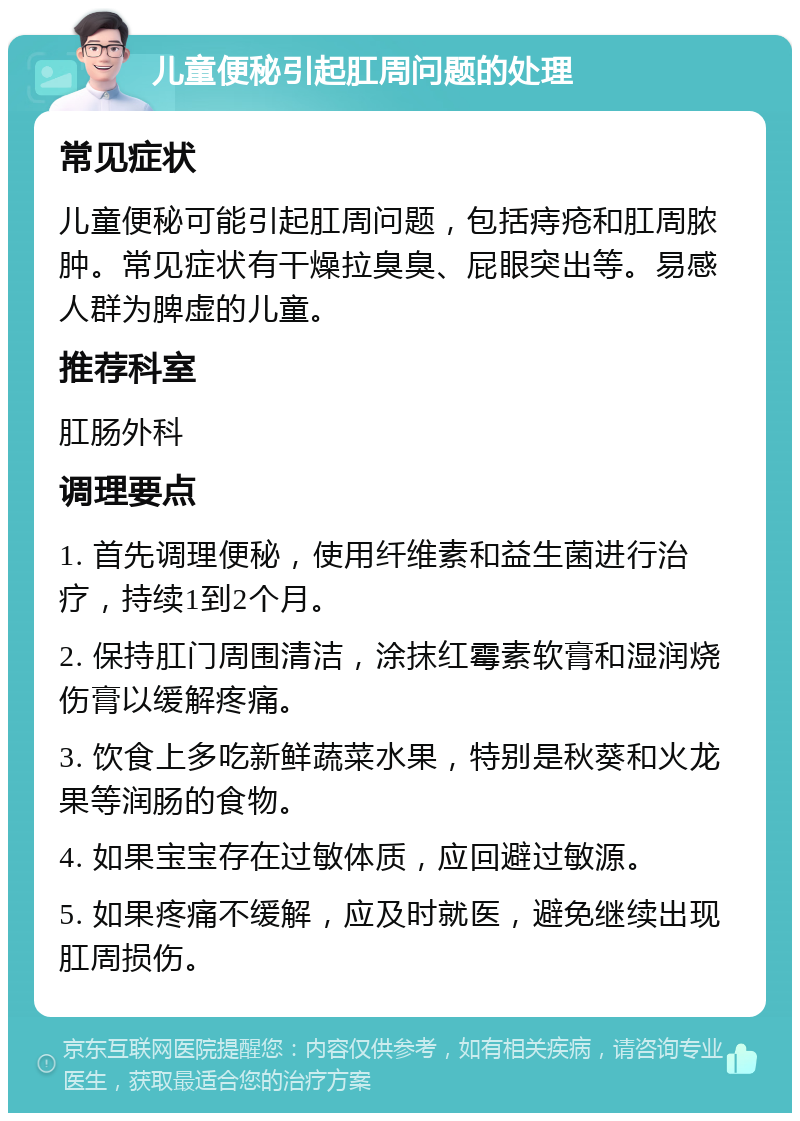 儿童便秘引起肛周问题的处理 常见症状 儿童便秘可能引起肛周问题，包括痔疮和肛周脓肿。常见症状有干燥拉臭臭、屁眼突出等。易感人群为脾虚的儿童。 推荐科室 肛肠外科 调理要点 1. 首先调理便秘，使用纤维素和益生菌进行治疗，持续1到2个月。 2. 保持肛门周围清洁，涂抹红霉素软膏和湿润烧伤膏以缓解疼痛。 3. 饮食上多吃新鲜蔬菜水果，特别是秋葵和火龙果等润肠的食物。 4. 如果宝宝存在过敏体质，应回避过敏源。 5. 如果疼痛不缓解，应及时就医，避免继续出现肛周损伤。