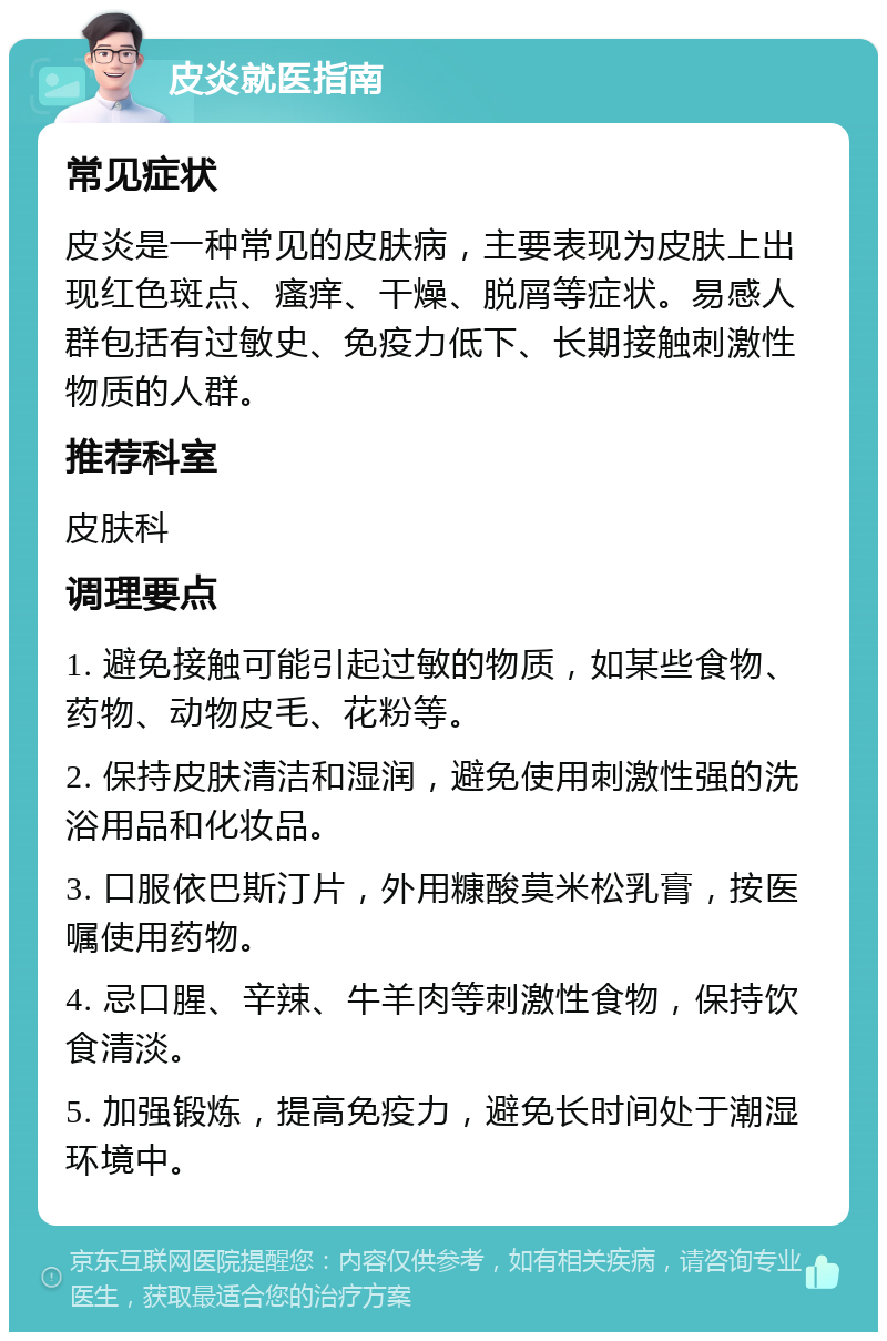 皮炎就医指南 常见症状 皮炎是一种常见的皮肤病，主要表现为皮肤上出现红色斑点、瘙痒、干燥、脱屑等症状。易感人群包括有过敏史、免疫力低下、长期接触刺激性物质的人群。 推荐科室 皮肤科 调理要点 1. 避免接触可能引起过敏的物质，如某些食物、药物、动物皮毛、花粉等。 2. 保持皮肤清洁和湿润，避免使用刺激性强的洗浴用品和化妆品。 3. 口服依巴斯汀片，外用糠酸莫米松乳膏，按医嘱使用药物。 4. 忌口腥、辛辣、牛羊肉等刺激性食物，保持饮食清淡。 5. 加强锻炼，提高免疫力，避免长时间处于潮湿环境中。