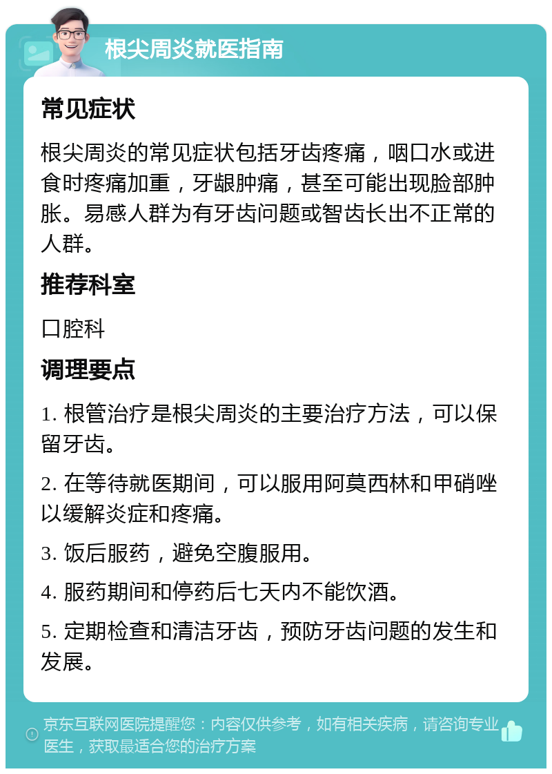 根尖周炎就医指南 常见症状 根尖周炎的常见症状包括牙齿疼痛，咽口水或进食时疼痛加重，牙龈肿痛，甚至可能出现脸部肿胀。易感人群为有牙齿问题或智齿长出不正常的人群。 推荐科室 口腔科 调理要点 1. 根管治疗是根尖周炎的主要治疗方法，可以保留牙齿。 2. 在等待就医期间，可以服用阿莫西林和甲硝唑以缓解炎症和疼痛。 3. 饭后服药，避免空腹服用。 4. 服药期间和停药后七天内不能饮酒。 5. 定期检查和清洁牙齿，预防牙齿问题的发生和发展。