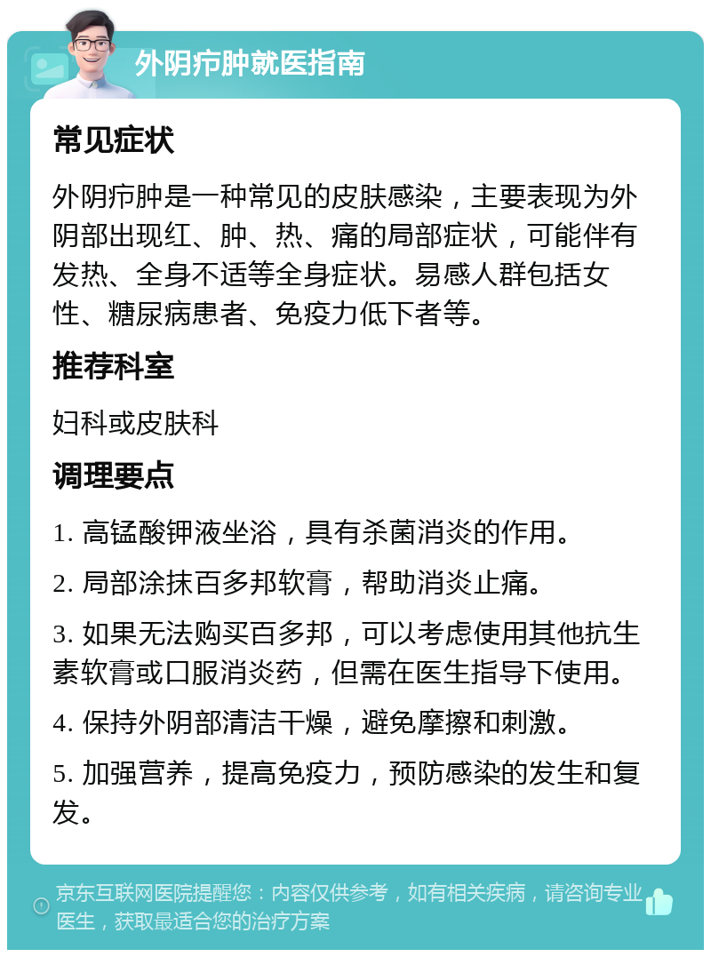 外阴疖肿就医指南 常见症状 外阴疖肿是一种常见的皮肤感染，主要表现为外阴部出现红、肿、热、痛的局部症状，可能伴有发热、全身不适等全身症状。易感人群包括女性、糖尿病患者、免疫力低下者等。 推荐科室 妇科或皮肤科 调理要点 1. 高锰酸钾液坐浴，具有杀菌消炎的作用。 2. 局部涂抹百多邦软膏，帮助消炎止痛。 3. 如果无法购买百多邦，可以考虑使用其他抗生素软膏或口服消炎药，但需在医生指导下使用。 4. 保持外阴部清洁干燥，避免摩擦和刺激。 5. 加强营养，提高免疫力，预防感染的发生和复发。