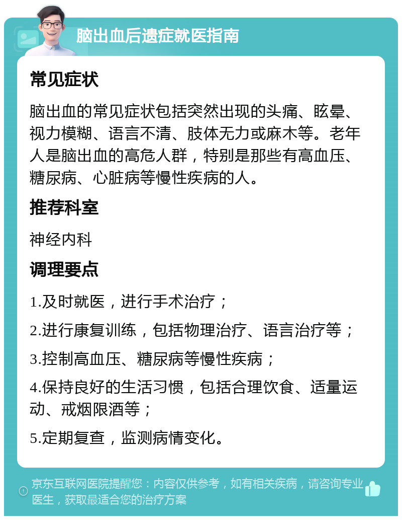 脑出血后遗症就医指南 常见症状 脑出血的常见症状包括突然出现的头痛、眩晕、视力模糊、语言不清、肢体无力或麻木等。老年人是脑出血的高危人群，特别是那些有高血压、糖尿病、心脏病等慢性疾病的人。 推荐科室 神经内科 调理要点 1.及时就医，进行手术治疗； 2.进行康复训练，包括物理治疗、语言治疗等； 3.控制高血压、糖尿病等慢性疾病； 4.保持良好的生活习惯，包括合理饮食、适量运动、戒烟限酒等； 5.定期复查，监测病情变化。