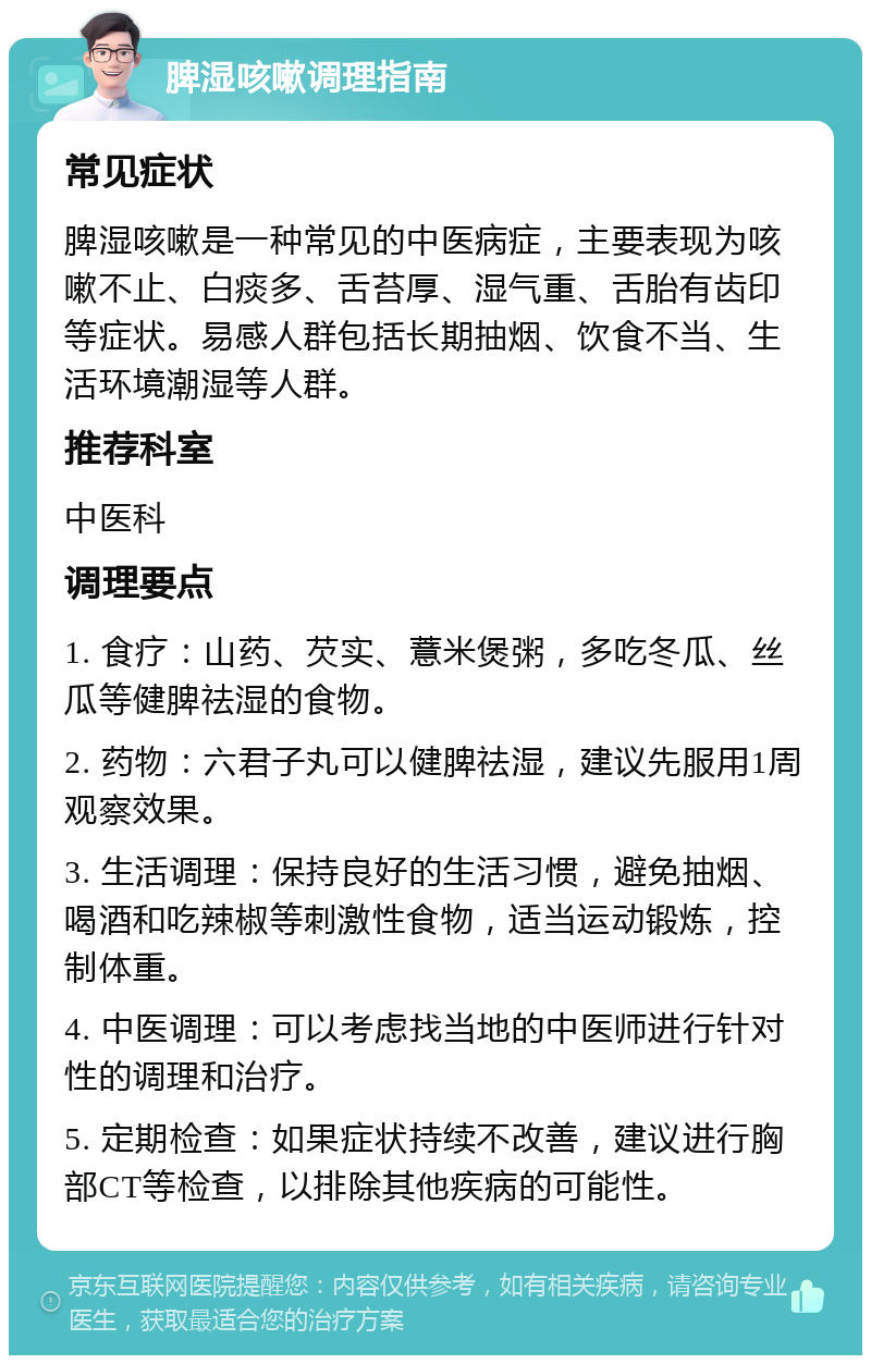 脾湿咳嗽调理指南 常见症状 脾湿咳嗽是一种常见的中医病症，主要表现为咳嗽不止、白痰多、舌苔厚、湿气重、舌胎有齿印等症状。易感人群包括长期抽烟、饮食不当、生活环境潮湿等人群。 推荐科室 中医科 调理要点 1. 食疗：山药、芡实、薏米煲粥，多吃冬瓜、丝瓜等健脾祛湿的食物。 2. 药物：六君子丸可以健脾祛湿，建议先服用1周观察效果。 3. 生活调理：保持良好的生活习惯，避免抽烟、喝酒和吃辣椒等刺激性食物，适当运动锻炼，控制体重。 4. 中医调理：可以考虑找当地的中医师进行针对性的调理和治疗。 5. 定期检查：如果症状持续不改善，建议进行胸部CT等检查，以排除其他疾病的可能性。