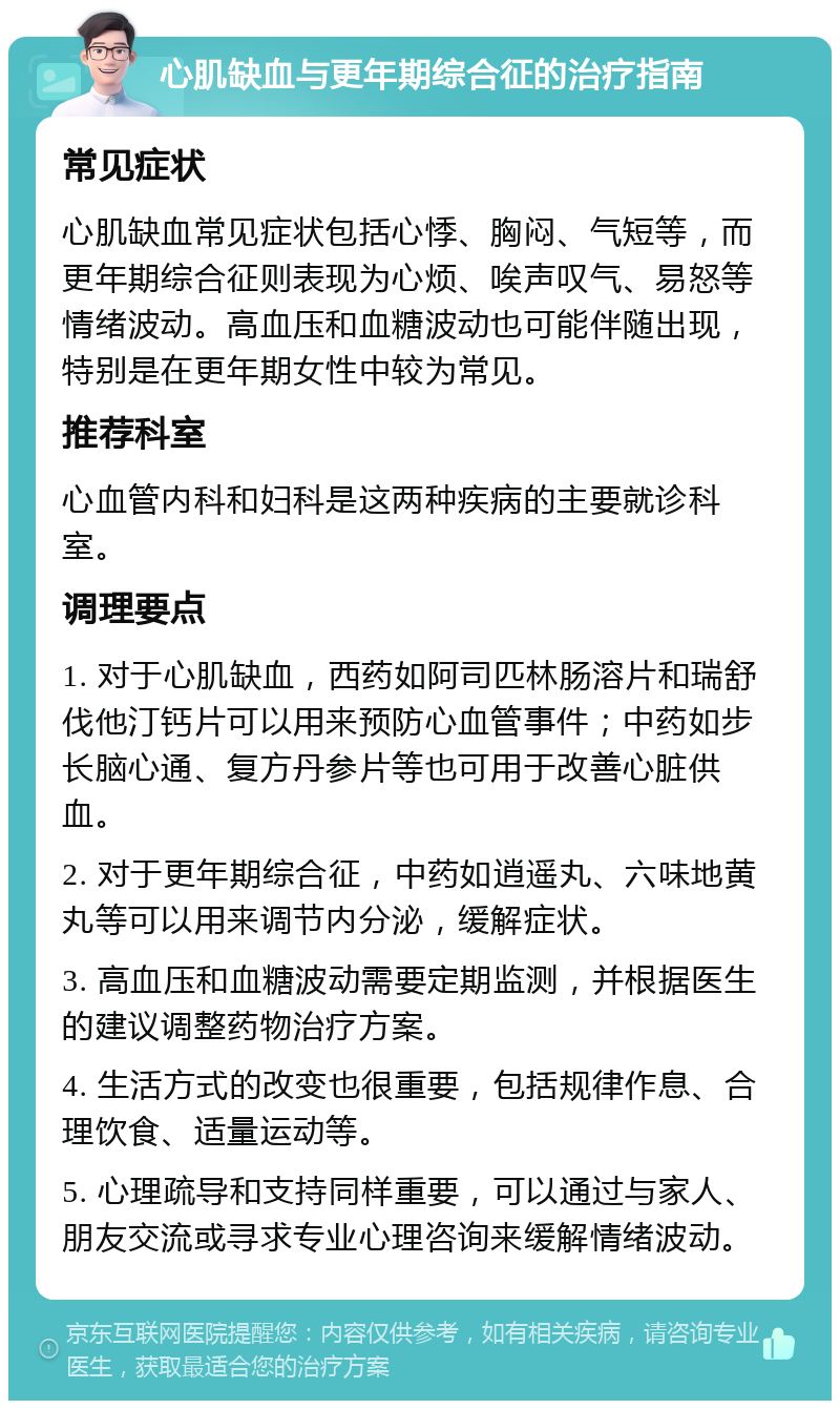 心肌缺血与更年期综合征的治疗指南 常见症状 心肌缺血常见症状包括心悸、胸闷、气短等，而更年期综合征则表现为心烦、唉声叹气、易怒等情绪波动。高血压和血糖波动也可能伴随出现，特别是在更年期女性中较为常见。 推荐科室 心血管内科和妇科是这两种疾病的主要就诊科室。 调理要点 1. 对于心肌缺血，西药如阿司匹林肠溶片和瑞舒伐他汀钙片可以用来预防心血管事件；中药如步长脑心通、复方丹参片等也可用于改善心脏供血。 2. 对于更年期综合征，中药如逍遥丸、六味地黄丸等可以用来调节内分泌，缓解症状。 3. 高血压和血糖波动需要定期监测，并根据医生的建议调整药物治疗方案。 4. 生活方式的改变也很重要，包括规律作息、合理饮食、适量运动等。 5. 心理疏导和支持同样重要，可以通过与家人、朋友交流或寻求专业心理咨询来缓解情绪波动。