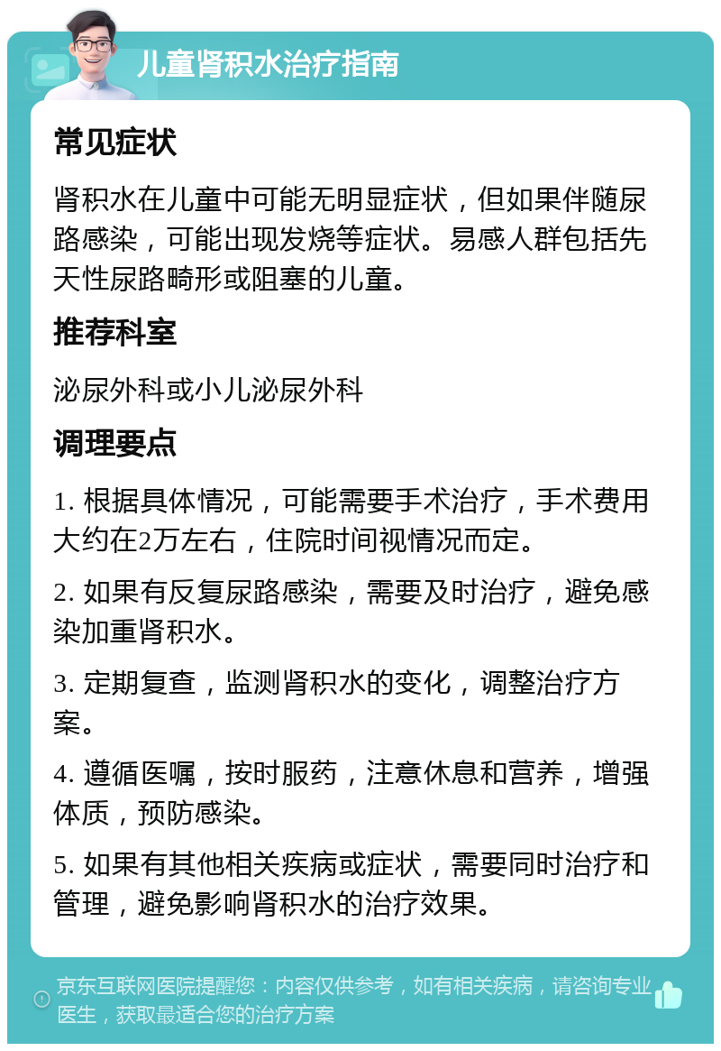 儿童肾积水治疗指南 常见症状 肾积水在儿童中可能无明显症状，但如果伴随尿路感染，可能出现发烧等症状。易感人群包括先天性尿路畸形或阻塞的儿童。 推荐科室 泌尿外科或小儿泌尿外科 调理要点 1. 根据具体情况，可能需要手术治疗，手术费用大约在2万左右，住院时间视情况而定。 2. 如果有反复尿路感染，需要及时治疗，避免感染加重肾积水。 3. 定期复查，监测肾积水的变化，调整治疗方案。 4. 遵循医嘱，按时服药，注意休息和营养，增强体质，预防感染。 5. 如果有其他相关疾病或症状，需要同时治疗和管理，避免影响肾积水的治疗效果。