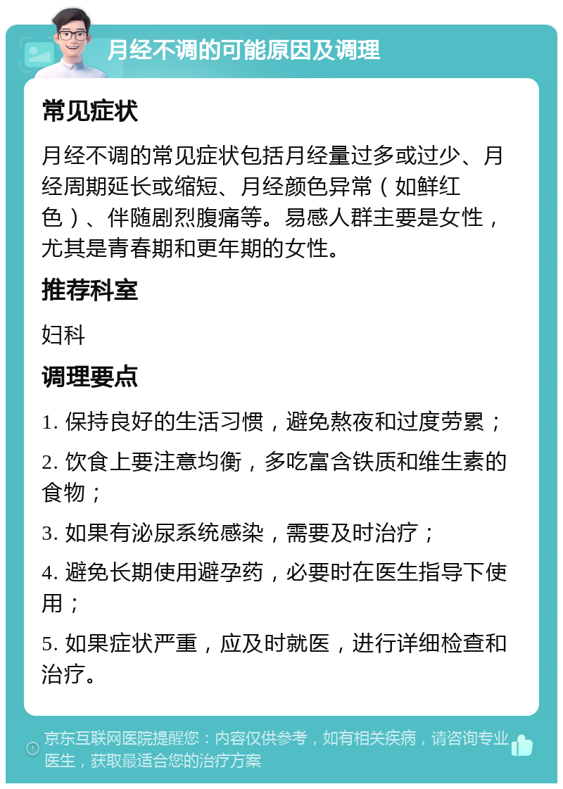 月经不调的可能原因及调理 常见症状 月经不调的常见症状包括月经量过多或过少、月经周期延长或缩短、月经颜色异常（如鲜红色）、伴随剧烈腹痛等。易感人群主要是女性，尤其是青春期和更年期的女性。 推荐科室 妇科 调理要点 1. 保持良好的生活习惯，避免熬夜和过度劳累； 2. 饮食上要注意均衡，多吃富含铁质和维生素的食物； 3. 如果有泌尿系统感染，需要及时治疗； 4. 避免长期使用避孕药，必要时在医生指导下使用； 5. 如果症状严重，应及时就医，进行详细检查和治疗。