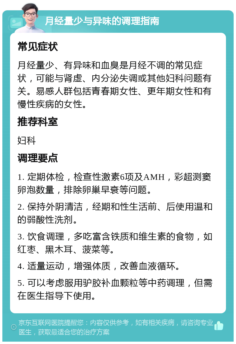 月经量少与异味的调理指南 常见症状 月经量少、有异味和血臭是月经不调的常见症状，可能与肾虚、内分泌失调或其他妇科问题有关。易感人群包括青春期女性、更年期女性和有慢性疾病的女性。 推荐科室 妇科 调理要点 1. 定期体检，检查性激素6项及AMH，彩超测窦卵泡数量，排除卵巢早衰等问题。 2. 保持外阴清洁，经期和性生活前、后使用温和的弱酸性洗剂。 3. 饮食调理，多吃富含铁质和维生素的食物，如红枣、黑木耳、菠菜等。 4. 适量运动，增强体质，改善血液循环。 5. 可以考虑服用驴胶补血颗粒等中药调理，但需在医生指导下使用。