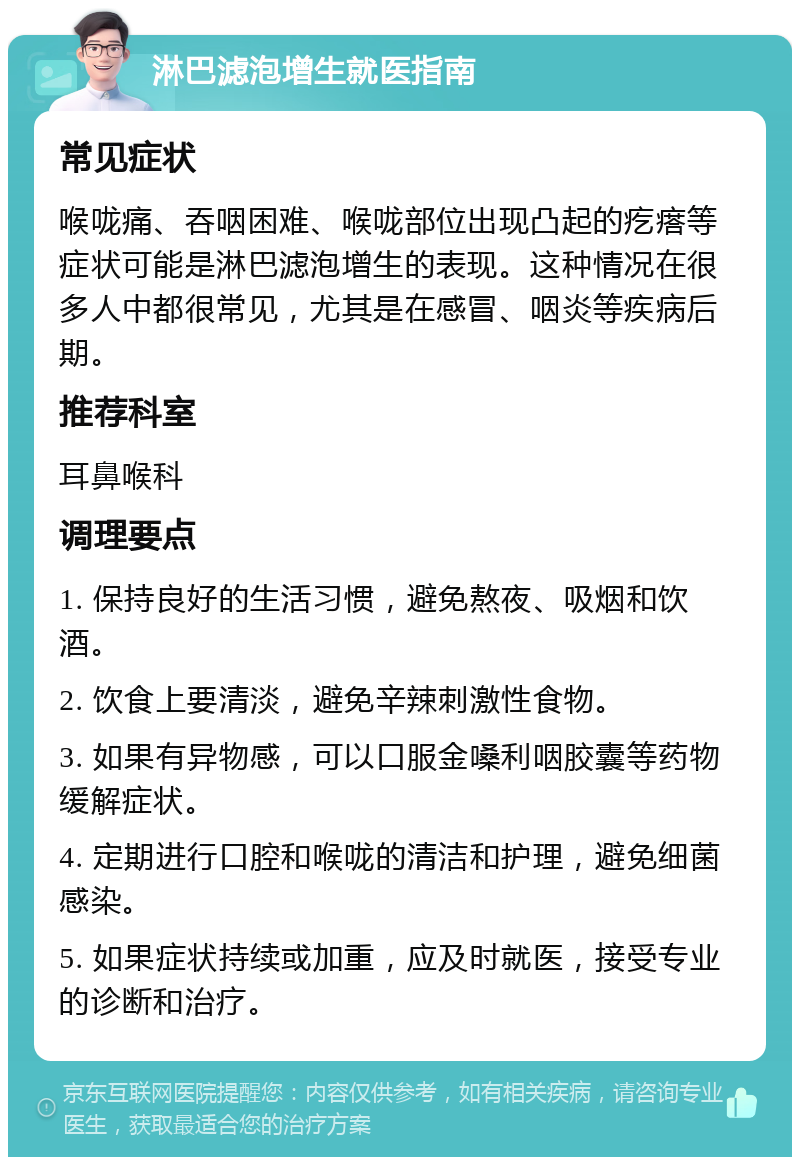 淋巴滤泡增生就医指南 常见症状 喉咙痛、吞咽困难、喉咙部位出现凸起的疙瘩等症状可能是淋巴滤泡增生的表现。这种情况在很多人中都很常见，尤其是在感冒、咽炎等疾病后期。 推荐科室 耳鼻喉科 调理要点 1. 保持良好的生活习惯，避免熬夜、吸烟和饮酒。 2. 饮食上要清淡，避免辛辣刺激性食物。 3. 如果有异物感，可以口服金嗓利咽胶囊等药物缓解症状。 4. 定期进行口腔和喉咙的清洁和护理，避免细菌感染。 5. 如果症状持续或加重，应及时就医，接受专业的诊断和治疗。