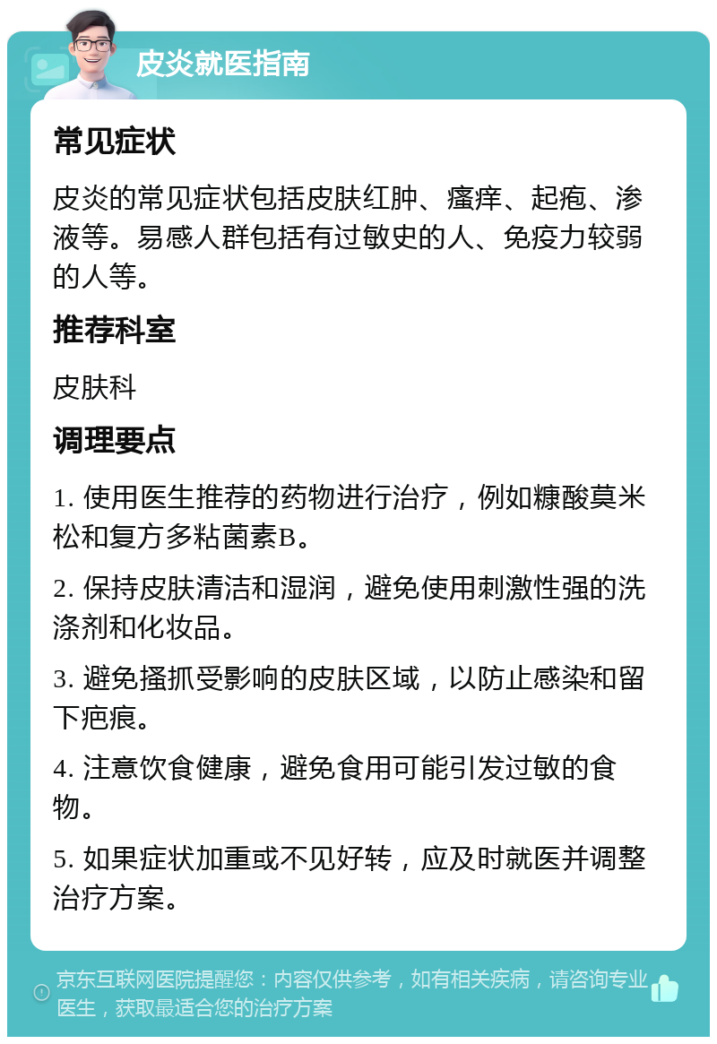 皮炎就医指南 常见症状 皮炎的常见症状包括皮肤红肿、瘙痒、起疱、渗液等。易感人群包括有过敏史的人、免疫力较弱的人等。 推荐科室 皮肤科 调理要点 1. 使用医生推荐的药物进行治疗，例如糠酸莫米松和复方多粘菌素B。 2. 保持皮肤清洁和湿润，避免使用刺激性强的洗涤剂和化妆品。 3. 避免搔抓受影响的皮肤区域，以防止感染和留下疤痕。 4. 注意饮食健康，避免食用可能引发过敏的食物。 5. 如果症状加重或不见好转，应及时就医并调整治疗方案。