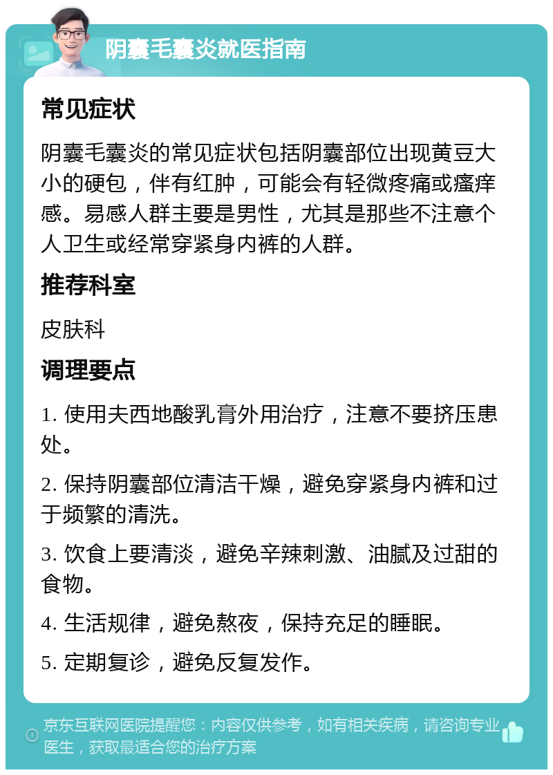 阴囊毛囊炎就医指南 常见症状 阴囊毛囊炎的常见症状包括阴囊部位出现黄豆大小的硬包，伴有红肿，可能会有轻微疼痛或瘙痒感。易感人群主要是男性，尤其是那些不注意个人卫生或经常穿紧身内裤的人群。 推荐科室 皮肤科 调理要点 1. 使用夫西地酸乳膏外用治疗，注意不要挤压患处。 2. 保持阴囊部位清洁干燥，避免穿紧身内裤和过于频繁的清洗。 3. 饮食上要清淡，避免辛辣刺激、油腻及过甜的食物。 4. 生活规律，避免熬夜，保持充足的睡眠。 5. 定期复诊，避免反复发作。