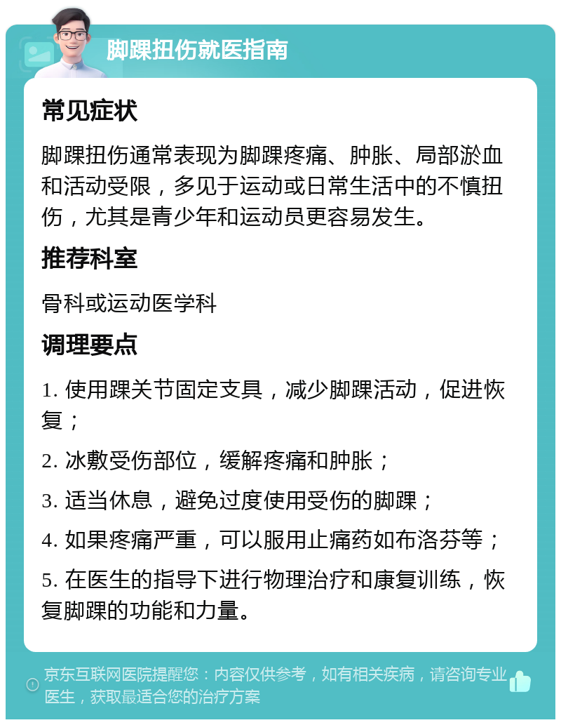 脚踝扭伤就医指南 常见症状 脚踝扭伤通常表现为脚踝疼痛、肿胀、局部淤血和活动受限，多见于运动或日常生活中的不慎扭伤，尤其是青少年和运动员更容易发生。 推荐科室 骨科或运动医学科 调理要点 1. 使用踝关节固定支具，减少脚踝活动，促进恢复； 2. 冰敷受伤部位，缓解疼痛和肿胀； 3. 适当休息，避免过度使用受伤的脚踝； 4. 如果疼痛严重，可以服用止痛药如布洛芬等； 5. 在医生的指导下进行物理治疗和康复训练，恢复脚踝的功能和力量。