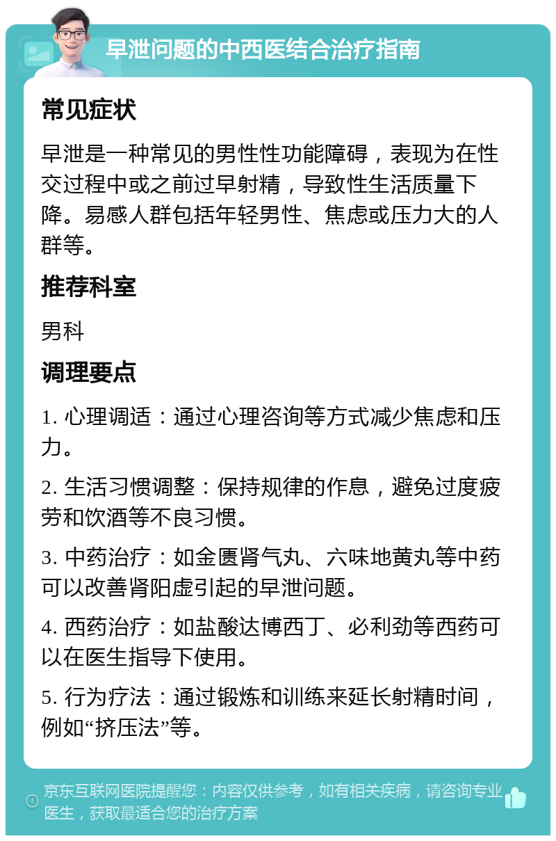 早泄问题的中西医结合治疗指南 常见症状 早泄是一种常见的男性性功能障碍，表现为在性交过程中或之前过早射精，导致性生活质量下降。易感人群包括年轻男性、焦虑或压力大的人群等。 推荐科室 男科 调理要点 1. 心理调适：通过心理咨询等方式减少焦虑和压力。 2. 生活习惯调整：保持规律的作息，避免过度疲劳和饮酒等不良习惯。 3. 中药治疗：如金匮肾气丸、六味地黄丸等中药可以改善肾阳虚引起的早泄问题。 4. 西药治疗：如盐酸达博西丁、必利劲等西药可以在医生指导下使用。 5. 行为疗法：通过锻炼和训练来延长射精时间，例如“挤压法”等。