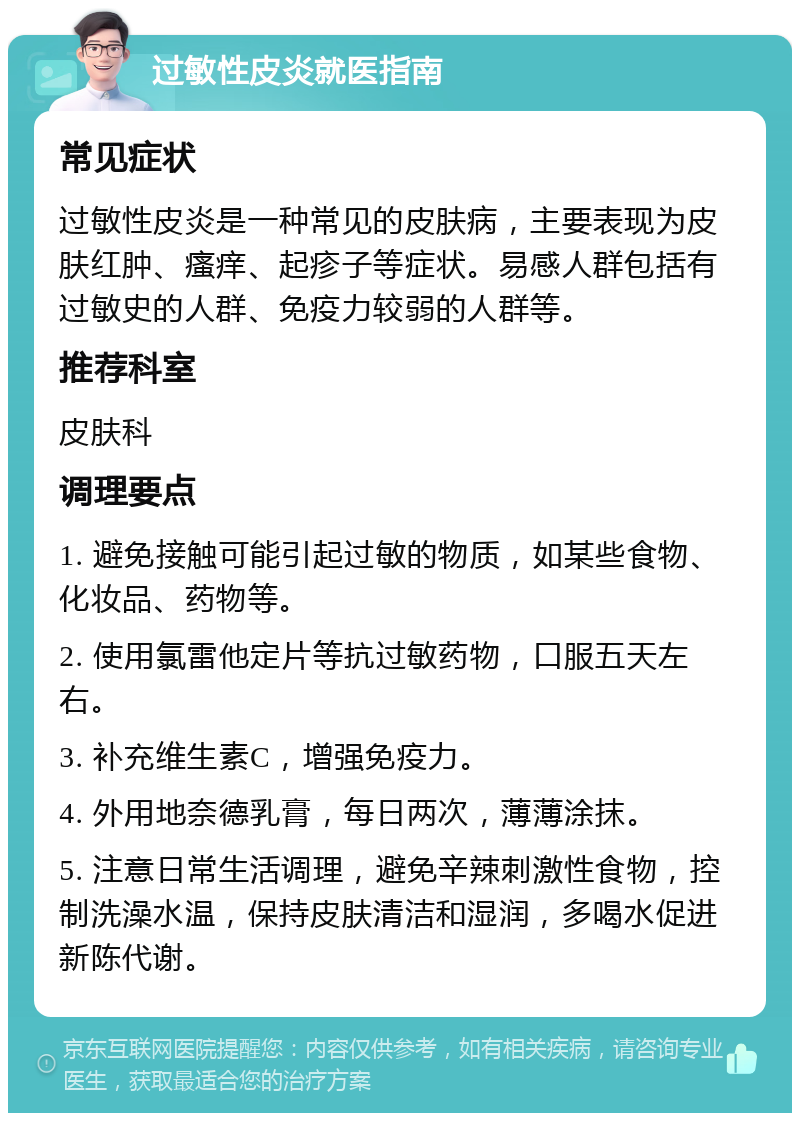 过敏性皮炎就医指南 常见症状 过敏性皮炎是一种常见的皮肤病，主要表现为皮肤红肿、瘙痒、起疹子等症状。易感人群包括有过敏史的人群、免疫力较弱的人群等。 推荐科室 皮肤科 调理要点 1. 避免接触可能引起过敏的物质，如某些食物、化妆品、药物等。 2. 使用氯雷他定片等抗过敏药物，口服五天左右。 3. 补充维生素C，增强免疫力。 4. 外用地奈德乳膏，每日两次，薄薄涂抹。 5. 注意日常生活调理，避免辛辣刺激性食物，控制洗澡水温，保持皮肤清洁和湿润，多喝水促进新陈代谢。