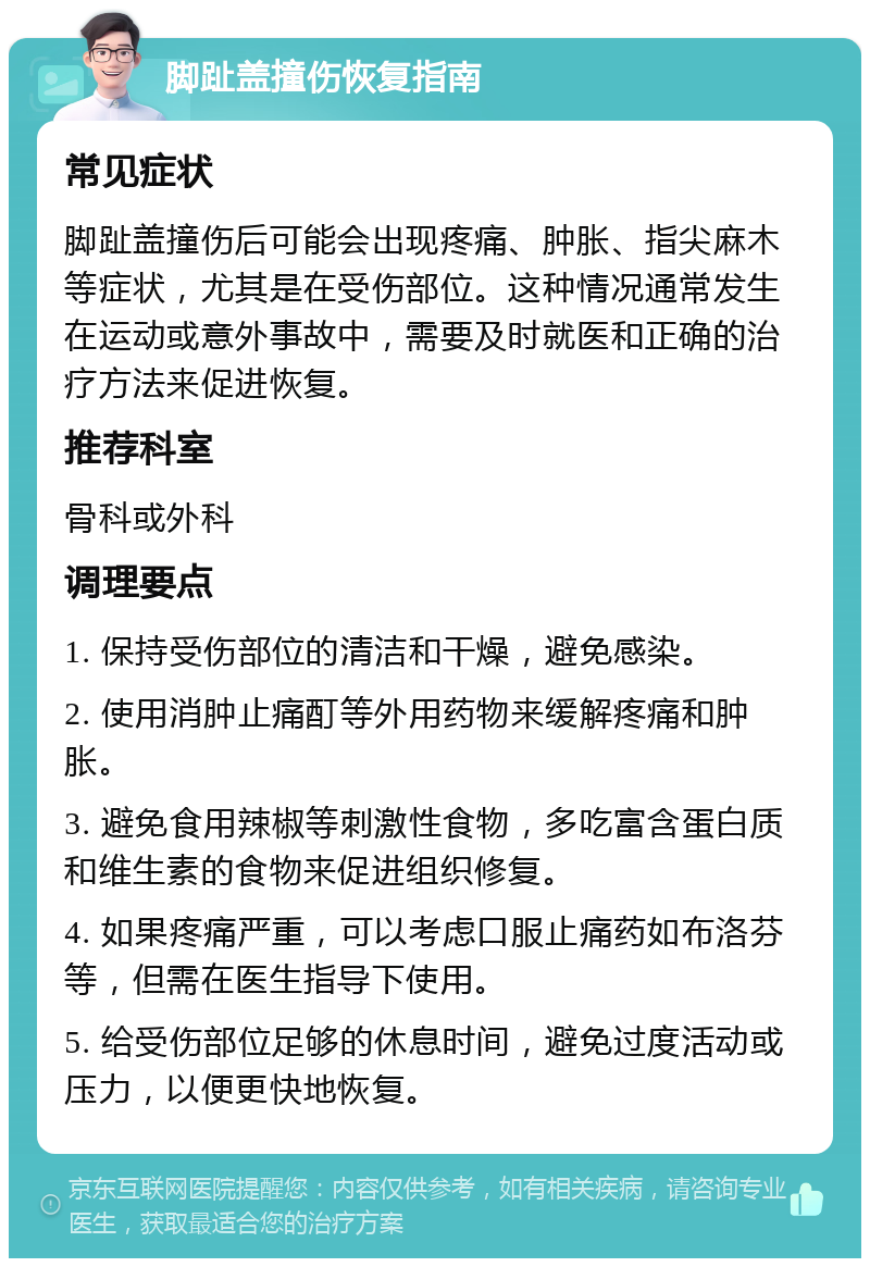 脚趾盖撞伤恢复指南 常见症状 脚趾盖撞伤后可能会出现疼痛、肿胀、指尖麻木等症状，尤其是在受伤部位。这种情况通常发生在运动或意外事故中，需要及时就医和正确的治疗方法来促进恢复。 推荐科室 骨科或外科 调理要点 1. 保持受伤部位的清洁和干燥，避免感染。 2. 使用消肿止痛酊等外用药物来缓解疼痛和肿胀。 3. 避免食用辣椒等刺激性食物，多吃富含蛋白质和维生素的食物来促进组织修复。 4. 如果疼痛严重，可以考虑口服止痛药如布洛芬等，但需在医生指导下使用。 5. 给受伤部位足够的休息时间，避免过度活动或压力，以便更快地恢复。