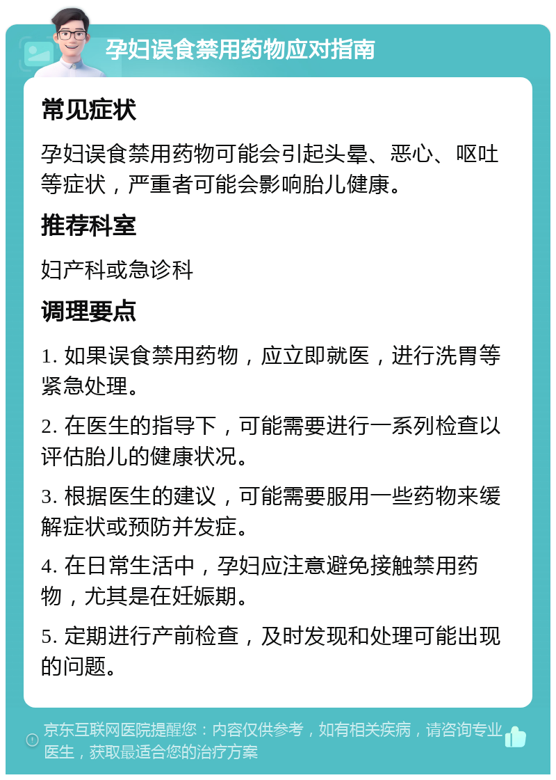 孕妇误食禁用药物应对指南 常见症状 孕妇误食禁用药物可能会引起头晕、恶心、呕吐等症状，严重者可能会影响胎儿健康。 推荐科室 妇产科或急诊科 调理要点 1. 如果误食禁用药物，应立即就医，进行洗胃等紧急处理。 2. 在医生的指导下，可能需要进行一系列检查以评估胎儿的健康状况。 3. 根据医生的建议，可能需要服用一些药物来缓解症状或预防并发症。 4. 在日常生活中，孕妇应注意避免接触禁用药物，尤其是在妊娠期。 5. 定期进行产前检查，及时发现和处理可能出现的问题。