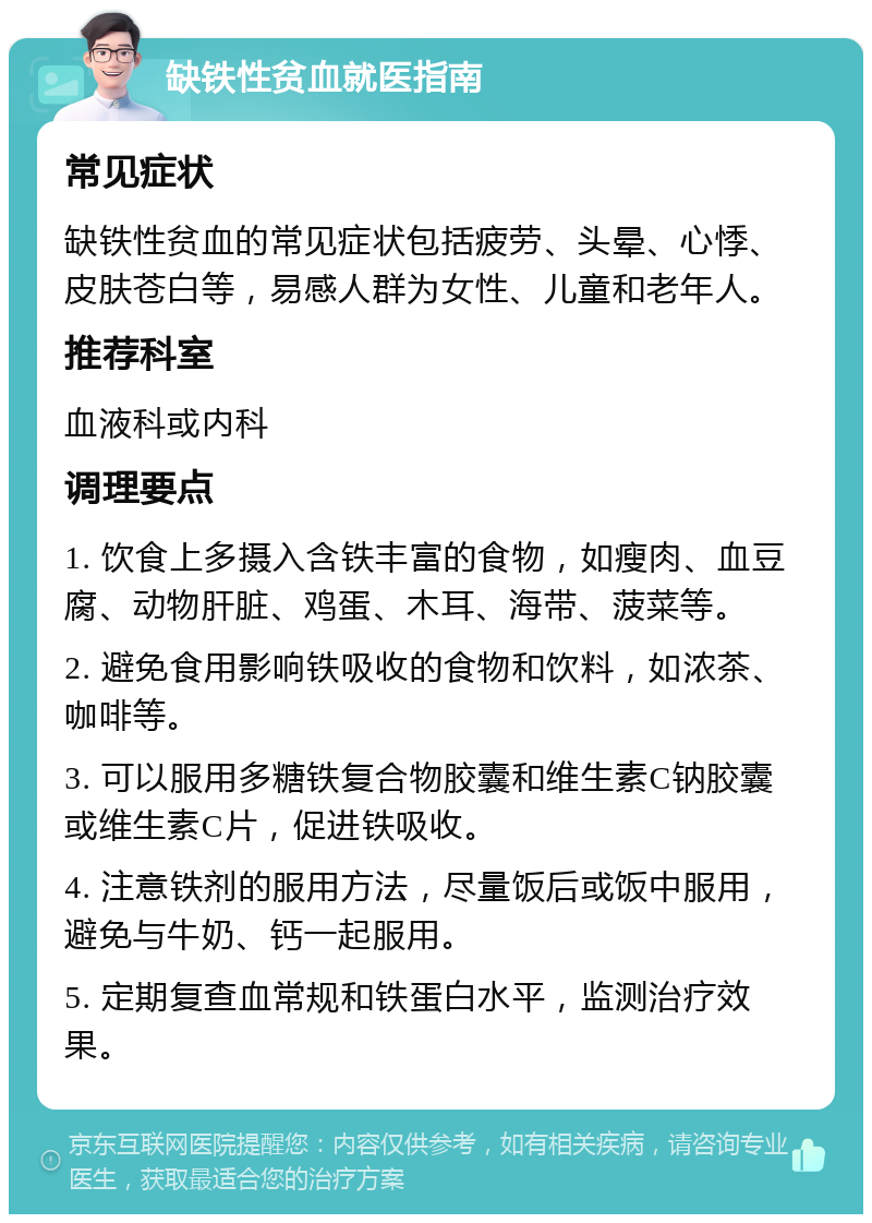 缺铁性贫血就医指南 常见症状 缺铁性贫血的常见症状包括疲劳、头晕、心悸、皮肤苍白等，易感人群为女性、儿童和老年人。 推荐科室 血液科或内科 调理要点 1. 饮食上多摄入含铁丰富的食物，如瘦肉、血豆腐、动物肝脏、鸡蛋、木耳、海带、菠菜等。 2. 避免食用影响铁吸收的食物和饮料，如浓茶、咖啡等。 3. 可以服用多糖铁复合物胶囊和维生素C钠胶囊或维生素C片，促进铁吸收。 4. 注意铁剂的服用方法，尽量饭后或饭中服用，避免与牛奶、钙一起服用。 5. 定期复查血常规和铁蛋白水平，监测治疗效果。