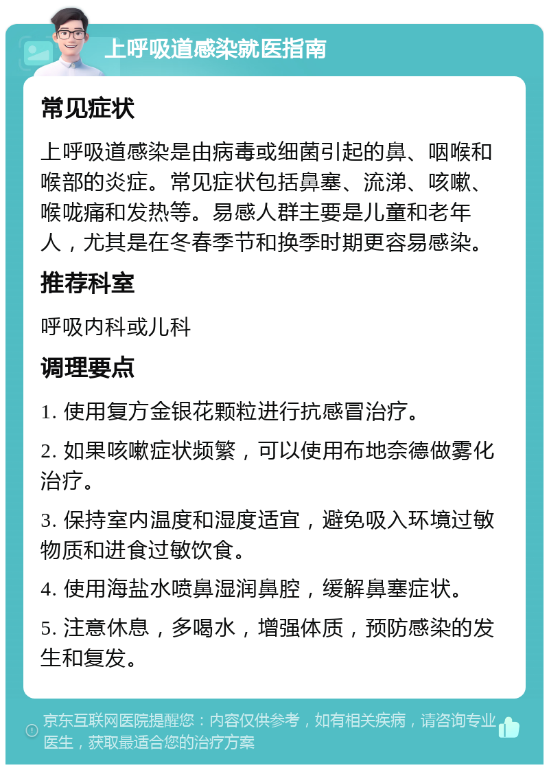 上呼吸道感染就医指南 常见症状 上呼吸道感染是由病毒或细菌引起的鼻、咽喉和喉部的炎症。常见症状包括鼻塞、流涕、咳嗽、喉咙痛和发热等。易感人群主要是儿童和老年人，尤其是在冬春季节和换季时期更容易感染。 推荐科室 呼吸内科或儿科 调理要点 1. 使用复方金银花颗粒进行抗感冒治疗。 2. 如果咳嗽症状频繁，可以使用布地奈德做雾化治疗。 3. 保持室内温度和湿度适宜，避免吸入环境过敏物质和进食过敏饮食。 4. 使用海盐水喷鼻湿润鼻腔，缓解鼻塞症状。 5. 注意休息，多喝水，增强体质，预防感染的发生和复发。