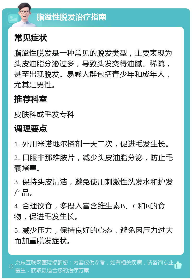 脂溢性脱发治疗指南 常见症状 脂溢性脱发是一种常见的脱发类型，主要表现为头皮油脂分泌过多，导致头发变得油腻、稀疏，甚至出现脱发。易感人群包括青少年和成年人，尤其是男性。 推荐科室 皮肤科或毛发专科 调理要点 1. 外用米诺地尔搽剂一天二次，促进毛发生长。 2. 口服非那雄胺片，减少头皮油脂分泌，防止毛囊堵塞。 3. 保持头皮清洁，避免使用刺激性洗发水和护发产品。 4. 合理饮食，多摄入富含维生素B、C和E的食物，促进毛发生长。 5. 减少压力，保持良好的心态，避免因压力过大而加重脱发症状。