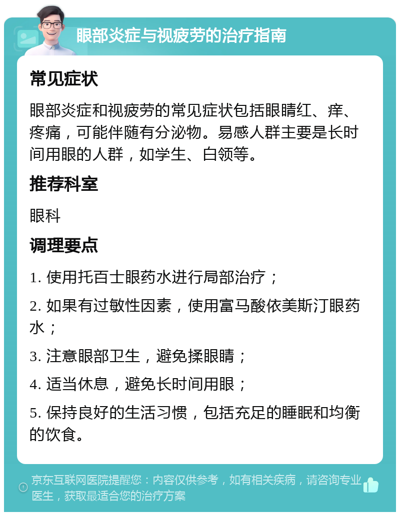 眼部炎症与视疲劳的治疗指南 常见症状 眼部炎症和视疲劳的常见症状包括眼睛红、痒、疼痛，可能伴随有分泌物。易感人群主要是长时间用眼的人群，如学生、白领等。 推荐科室 眼科 调理要点 1. 使用托百士眼药水进行局部治疗； 2. 如果有过敏性因素，使用富马酸依美斯汀眼药水； 3. 注意眼部卫生，避免揉眼睛； 4. 适当休息，避免长时间用眼； 5. 保持良好的生活习惯，包括充足的睡眠和均衡的饮食。