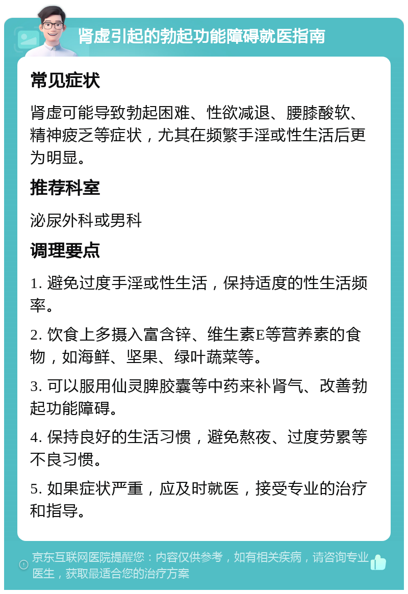 肾虚引起的勃起功能障碍就医指南 常见症状 肾虚可能导致勃起困难、性欲减退、腰膝酸软、精神疲乏等症状，尤其在频繁手淫或性生活后更为明显。 推荐科室 泌尿外科或男科 调理要点 1. 避免过度手淫或性生活，保持适度的性生活频率。 2. 饮食上多摄入富含锌、维生素E等营养素的食物，如海鲜、坚果、绿叶蔬菜等。 3. 可以服用仙灵脾胶囊等中药来补肾气、改善勃起功能障碍。 4. 保持良好的生活习惯，避免熬夜、过度劳累等不良习惯。 5. 如果症状严重，应及时就医，接受专业的治疗和指导。