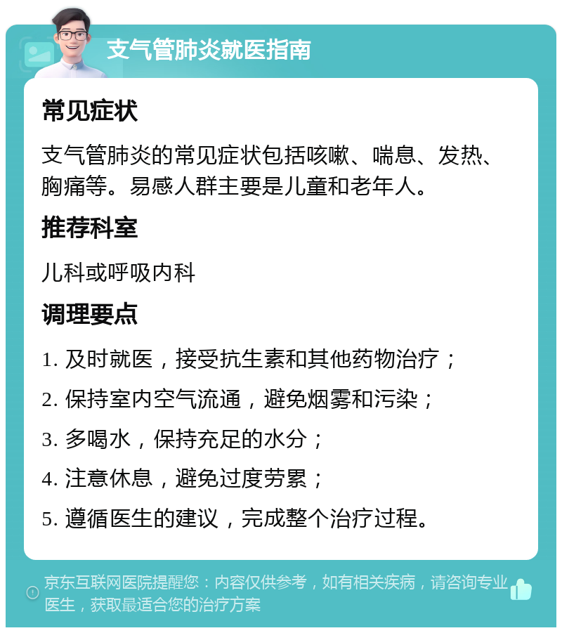 支气管肺炎就医指南 常见症状 支气管肺炎的常见症状包括咳嗽、喘息、发热、胸痛等。易感人群主要是儿童和老年人。 推荐科室 儿科或呼吸内科 调理要点 1. 及时就医，接受抗生素和其他药物治疗； 2. 保持室内空气流通，避免烟雾和污染； 3. 多喝水，保持充足的水分； 4. 注意休息，避免过度劳累； 5. 遵循医生的建议，完成整个治疗过程。