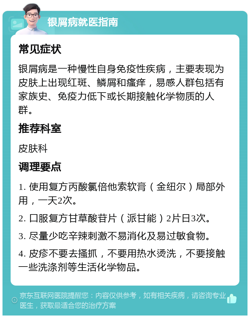 银屑病就医指南 常见症状 银屑病是一种慢性自身免疫性疾病，主要表现为皮肤上出现红斑、鳞屑和瘙痒，易感人群包括有家族史、免疫力低下或长期接触化学物质的人群。 推荐科室 皮肤科 调理要点 1. 使用复方丙酸氯倍他索软膏（金纽尔）局部外用，一天2次。 2. 口服复方甘草酸苷片（派甘能）2片日3次。 3. 尽量少吃辛辣刺激不易消化及易过敏食物。 4. 皮疹不要去搔抓，不要用热水烫洗，不要接触一些洗涤剂等生活化学物品。