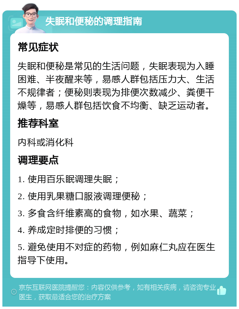 失眠和便秘的调理指南 常见症状 失眠和便秘是常见的生活问题，失眠表现为入睡困难、半夜醒来等，易感人群包括压力大、生活不规律者；便秘则表现为排便次数减少、粪便干燥等，易感人群包括饮食不均衡、缺乏运动者。 推荐科室 内科或消化科 调理要点 1. 使用百乐眠调理失眠； 2. 使用乳果糖口服液调理便秘； 3. 多食含纤维素高的食物，如水果、蔬菜； 4. 养成定时排便的习惯； 5. 避免使用不对症的药物，例如麻仁丸应在医生指导下使用。