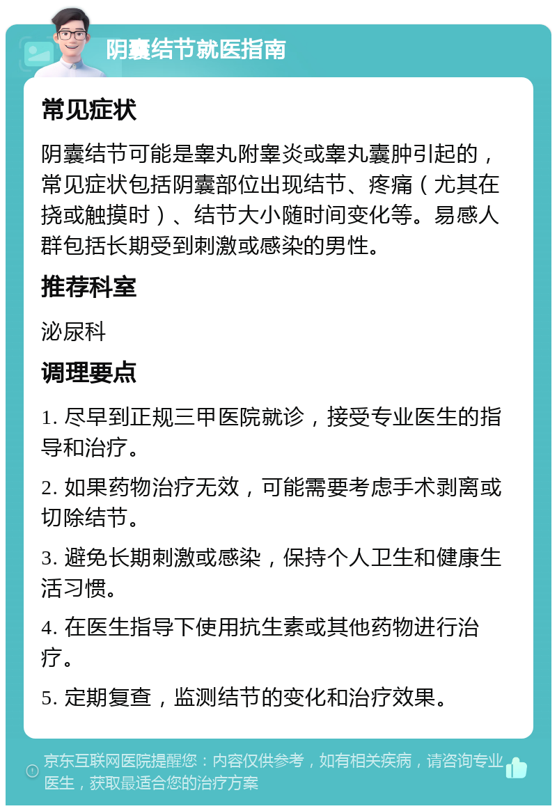 阴囊结节就医指南 常见症状 阴囊结节可能是睾丸附睾炎或睾丸囊肿引起的，常见症状包括阴囊部位出现结节、疼痛（尤其在挠或触摸时）、结节大小随时间变化等。易感人群包括长期受到刺激或感染的男性。 推荐科室 泌尿科 调理要点 1. 尽早到正规三甲医院就诊，接受专业医生的指导和治疗。 2. 如果药物治疗无效，可能需要考虑手术剥离或切除结节。 3. 避免长期刺激或感染，保持个人卫生和健康生活习惯。 4. 在医生指导下使用抗生素或其他药物进行治疗。 5. 定期复查，监测结节的变化和治疗效果。