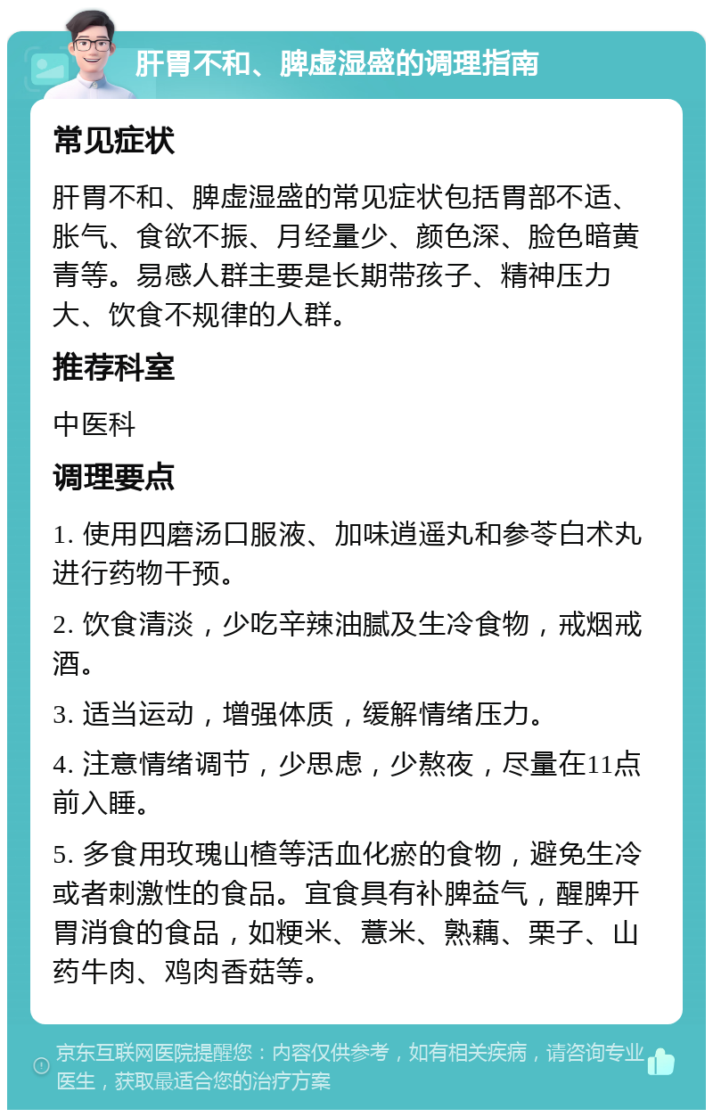 肝胃不和、脾虚湿盛的调理指南 常见症状 肝胃不和、脾虚湿盛的常见症状包括胃部不适、胀气、食欲不振、月经量少、颜色深、脸色暗黄青等。易感人群主要是长期带孩子、精神压力大、饮食不规律的人群。 推荐科室 中医科 调理要点 1. 使用四磨汤口服液、加味逍遥丸和参苓白术丸进行药物干预。 2. 饮食清淡，少吃辛辣油腻及生冷食物，戒烟戒酒。 3. 适当运动，增强体质，缓解情绪压力。 4. 注意情绪调节，少思虑，少熬夜，尽量在11点前入睡。 5. 多食用玫瑰山楂等活血化瘀的食物，避免生冷或者刺激性的食品。宜食具有补脾益气，醒脾开胃消食的食品，如粳米、薏米、熟藕、栗子、山药牛肉、鸡肉香菇等。