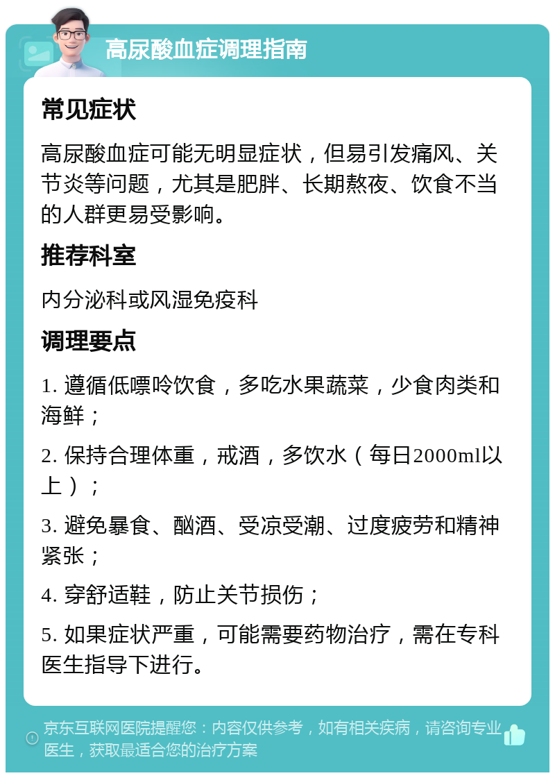 高尿酸血症调理指南 常见症状 高尿酸血症可能无明显症状，但易引发痛风、关节炎等问题，尤其是肥胖、长期熬夜、饮食不当的人群更易受影响。 推荐科室 内分泌科或风湿免疫科 调理要点 1. 遵循低嘌呤饮食，多吃水果蔬菜，少食肉类和海鲜； 2. 保持合理体重，戒酒，多饮水（每日2000ml以上）； 3. 避免暴食、酗酒、受凉受潮、过度疲劳和精神紧张； 4. 穿舒适鞋，防止关节损伤； 5. 如果症状严重，可能需要药物治疗，需在专科医生指导下进行。