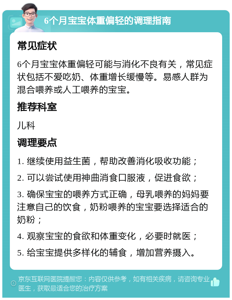 6个月宝宝体重偏轻的调理指南 常见症状 6个月宝宝体重偏轻可能与消化不良有关，常见症状包括不爱吃奶、体重增长缓慢等。易感人群为混合喂养或人工喂养的宝宝。 推荐科室 儿科 调理要点 1. 继续使用益生菌，帮助改善消化吸收功能； 2. 可以尝试使用神曲消食口服液，促进食欲； 3. 确保宝宝的喂养方式正确，母乳喂养的妈妈要注意自己的饮食，奶粉喂养的宝宝要选择适合的奶粉； 4. 观察宝宝的食欲和体重变化，必要时就医； 5. 给宝宝提供多样化的辅食，增加营养摄入。