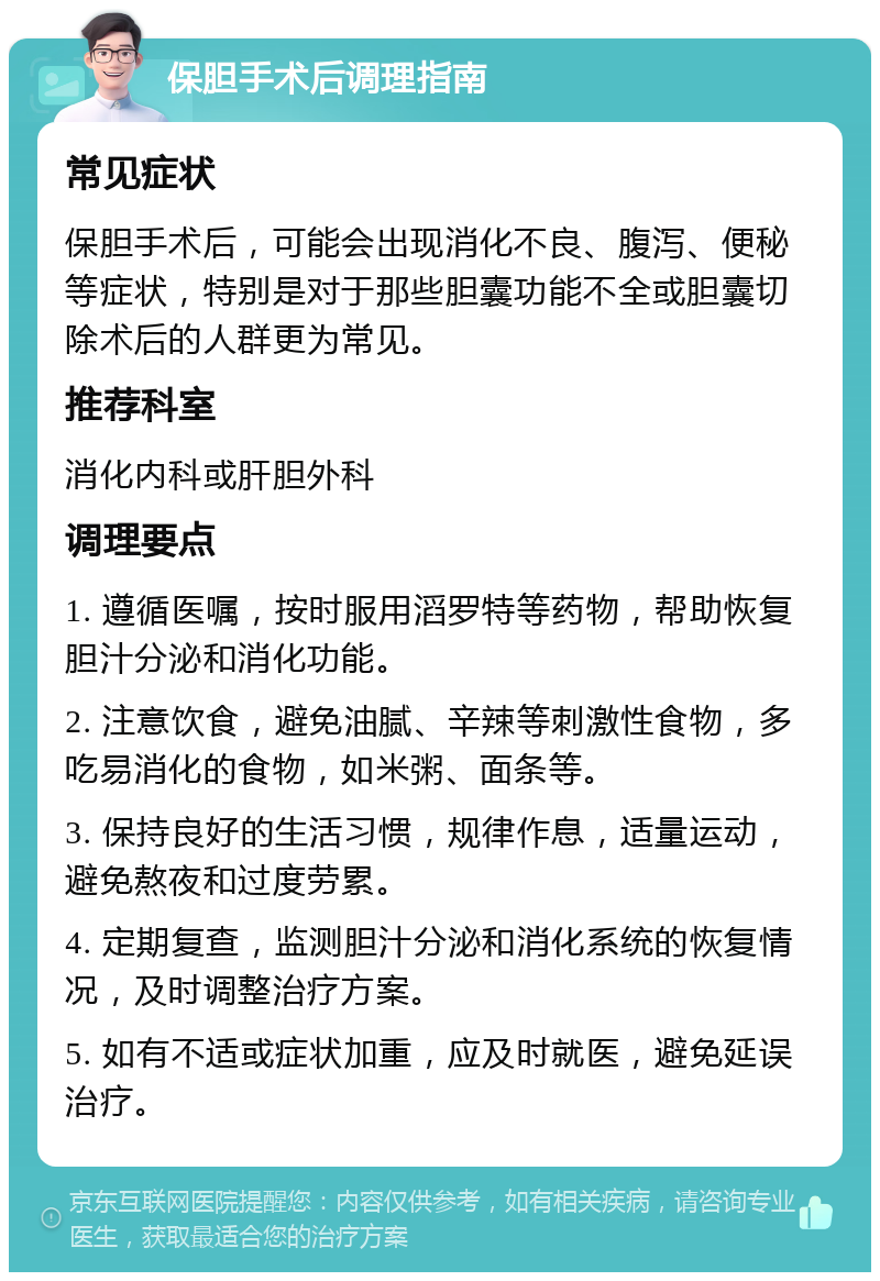 保胆手术后调理指南 常见症状 保胆手术后，可能会出现消化不良、腹泻、便秘等症状，特别是对于那些胆囊功能不全或胆囊切除术后的人群更为常见。 推荐科室 消化内科或肝胆外科 调理要点 1. 遵循医嘱，按时服用滔罗特等药物，帮助恢复胆汁分泌和消化功能。 2. 注意饮食，避免油腻、辛辣等刺激性食物，多吃易消化的食物，如米粥、面条等。 3. 保持良好的生活习惯，规律作息，适量运动，避免熬夜和过度劳累。 4. 定期复查，监测胆汁分泌和消化系统的恢复情况，及时调整治疗方案。 5. 如有不适或症状加重，应及时就医，避免延误治疗。