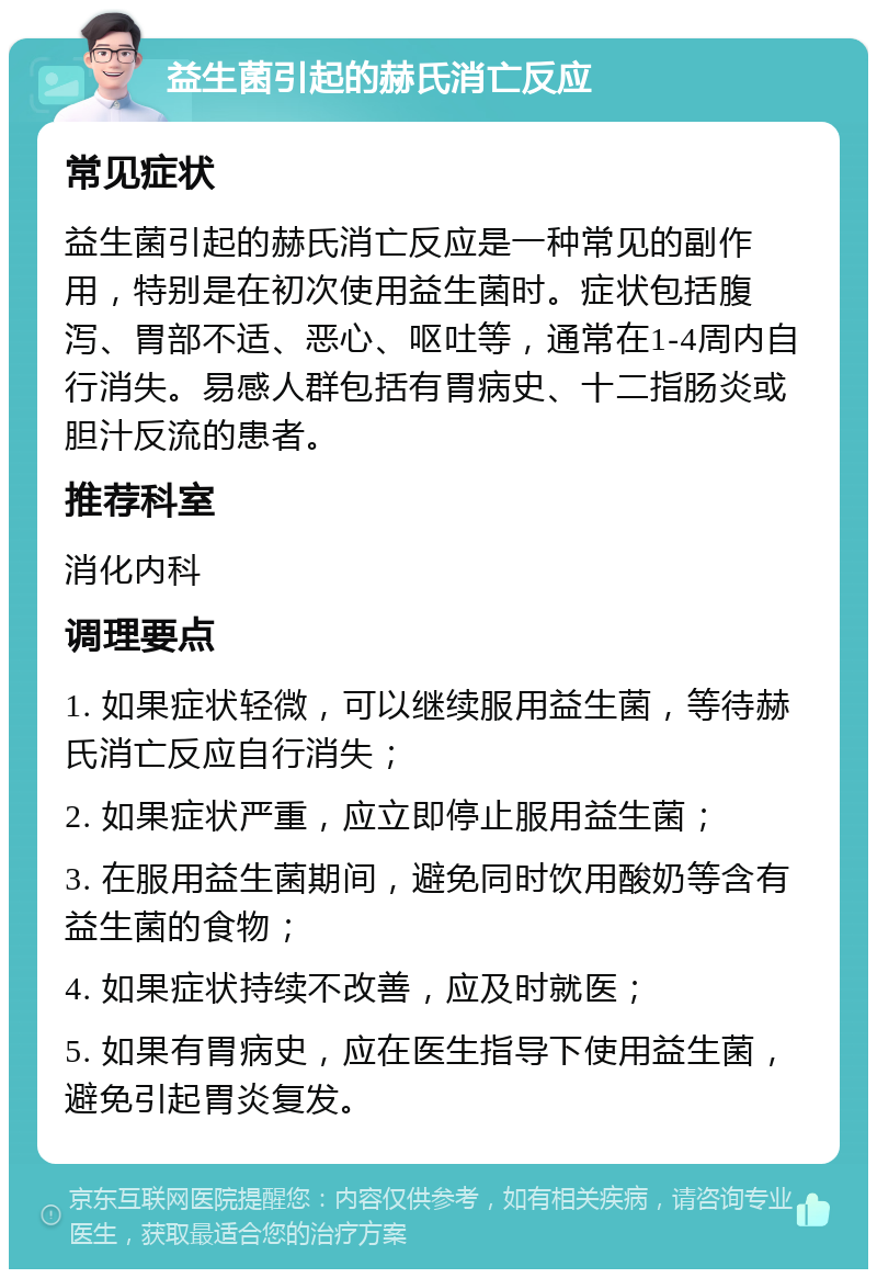 益生菌引起的赫氏消亡反应 常见症状 益生菌引起的赫氏消亡反应是一种常见的副作用，特别是在初次使用益生菌时。症状包括腹泻、胃部不适、恶心、呕吐等，通常在1-4周内自行消失。易感人群包括有胃病史、十二指肠炎或胆汁反流的患者。 推荐科室 消化内科 调理要点 1. 如果症状轻微，可以继续服用益生菌，等待赫氏消亡反应自行消失； 2. 如果症状严重，应立即停止服用益生菌； 3. 在服用益生菌期间，避免同时饮用酸奶等含有益生菌的食物； 4. 如果症状持续不改善，应及时就医； 5. 如果有胃病史，应在医生指导下使用益生菌，避免引起胃炎复发。