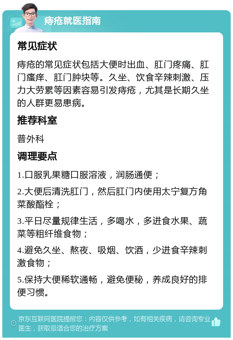 痔疮就医指南 常见症状 痔疮的常见症状包括大便时出血、肛门疼痛、肛门瘙痒、肛门肿块等。久坐、饮食辛辣刺激、压力大劳累等因素容易引发痔疮，尤其是长期久坐的人群更易患病。 推荐科室 普外科 调理要点 1.口服乳果糖口服溶液，润肠通便； 2.大便后清洗肛门，然后肛门内使用太宁复方角菜酸酯栓； 3.平日尽量规律生活，多喝水，多进食水果、蔬菜等粗纤维食物； 4.避免久坐、熬夜、吸烟、饮酒，少进食辛辣刺激食物； 5.保持大便稀软通畅，避免便秘，养成良好的排便习惯。