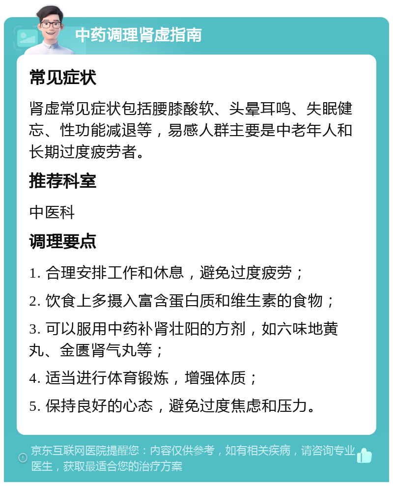 中药调理肾虚指南 常见症状 肾虚常见症状包括腰膝酸软、头晕耳鸣、失眠健忘、性功能减退等，易感人群主要是中老年人和长期过度疲劳者。 推荐科室 中医科 调理要点 1. 合理安排工作和休息，避免过度疲劳； 2. 饮食上多摄入富含蛋白质和维生素的食物； 3. 可以服用中药补肾壮阳的方剂，如六味地黄丸、金匮肾气丸等； 4. 适当进行体育锻炼，增强体质； 5. 保持良好的心态，避免过度焦虑和压力。