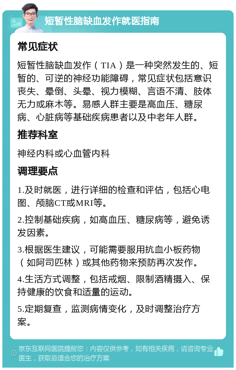 短暂性脑缺血发作就医指南 常见症状 短暂性脑缺血发作（TIA）是一种突然发生的、短暂的、可逆的神经功能障碍，常见症状包括意识丧失、晕倒、头晕、视力模糊、言语不清、肢体无力或麻木等。易感人群主要是高血压、糖尿病、心脏病等基础疾病患者以及中老年人群。 推荐科室 神经内科或心血管内科 调理要点 1.及时就医，进行详细的检查和评估，包括心电图、颅脑CT或MRI等。 2.控制基础疾病，如高血压、糖尿病等，避免诱发因素。 3.根据医生建议，可能需要服用抗血小板药物（如阿司匹林）或其他药物来预防再次发作。 4.生活方式调整，包括戒烟、限制酒精摄入、保持健康的饮食和适量的运动。 5.定期复查，监测病情变化，及时调整治疗方案。